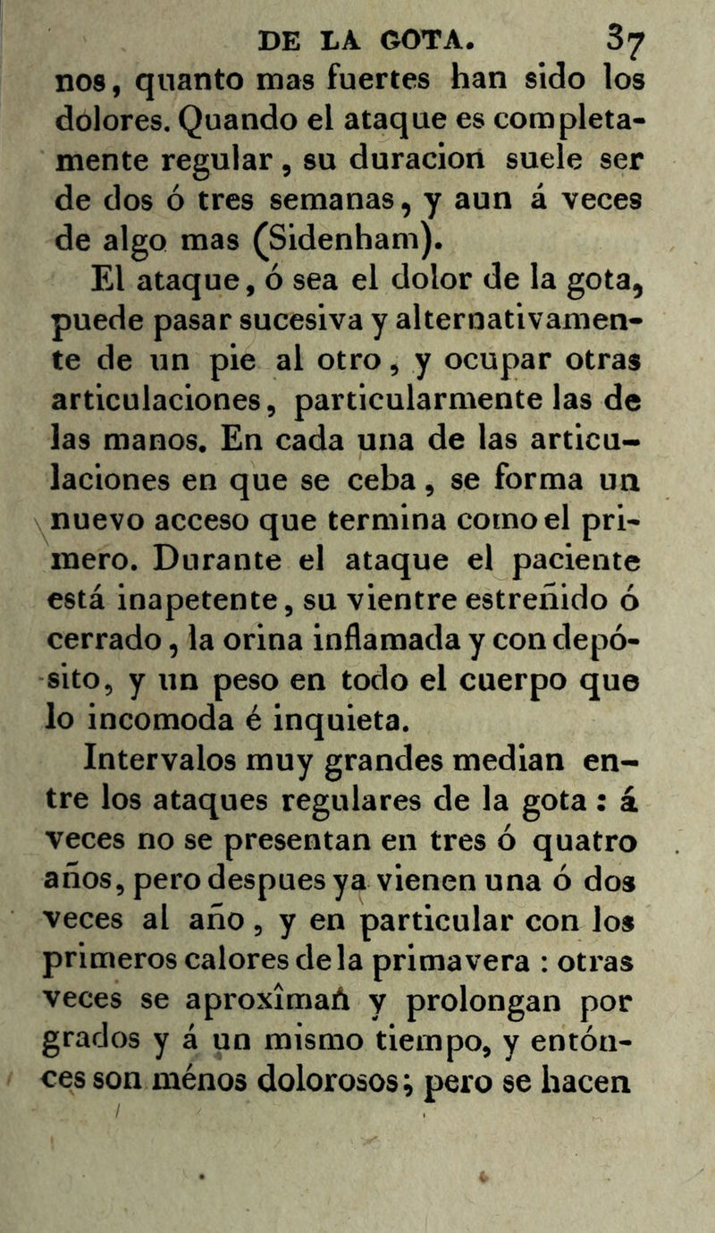 nos, quanto mas fuertes han sido los dolores. Quando el ataque es completa- mente regular, su duración suele ser de dos ó tres semanas, y aun á veces de algo mas (Sidenham). El ataque, ó sea el dolor de la gota, puede pasar sucesiva y alternativamen- te de un pie al otro, y ocupar otras articulaciones, particularmente las de las manos. En cada una de las articu- laciones en que se ceba, se forma un nuevo acceso que termina como el pri- mero. Durante el ataque el paciente está inapetente, su vientre estreñido ó cerrado, la orina inflamada y con depó- sito, y un peso en todo el cuerpo que lo incomoda é inquieta. Intervalos muy grandes median en- tre los ataques regulares de la gota : á veces no se presentan en tres ó quatro años, pero después ya vienen una ó dos veces al año, y en particular con los primeros calores déla primavera : otras veces se aproxímaA y prolongan por grados y á un mismo tiempo, y entón- ces son ménos dolorosos; pero se hacen