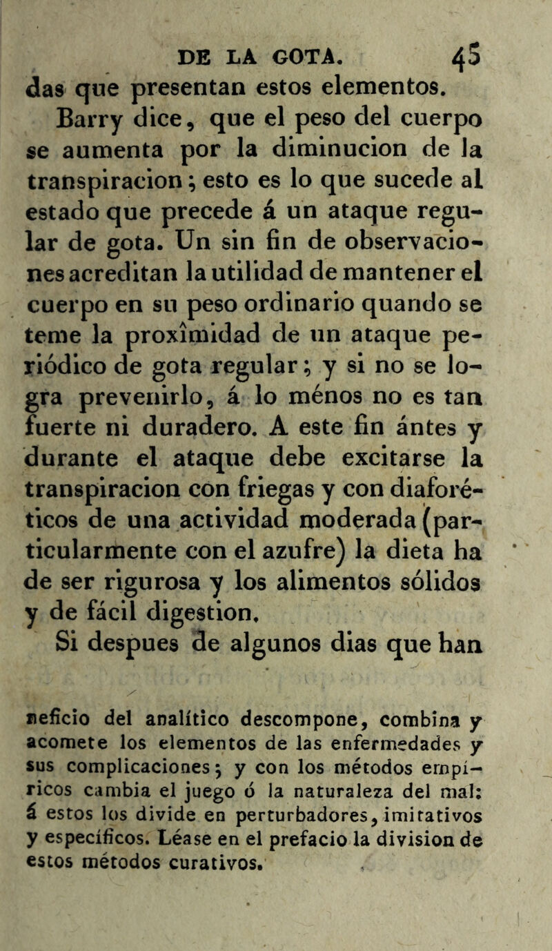das que presentan estos elementos. Barry dice, que el peso del cuerpo se aumenta por la diminución de la transpiración; esto es lo que sucede al estado que precede á un ataque regu- lar de gota. Un sin fin de observacio- nes acreditan la utilidad de mantener el cuerpo en su peso ordinario quando se teme la proximidad de un ataque pe- riódico de gota regular; y si no se lo- gra prevenirlo, á lo ménos no es tan fuerte ni duradero. A este fin ántes y durante el ataque debe excitarse la transpiración con friegas y con diaforé- ticos de una actividad moderada (par- ticularmente con el azufre) la dieta ba de ser rigurosa y los alimentos sólidos y de fácil digestión. Si después de algunos dias que han neficio del analítico descompone, combina y acomete los elementos de las enfermedades y sus complicaciones; y con los métodos empí- ricos cambia el juego ó la naturaleza del mal: á estos los divide en perturbadores, imitativos y específicos. Léase en el prefacio la división de estos métodos curativos.