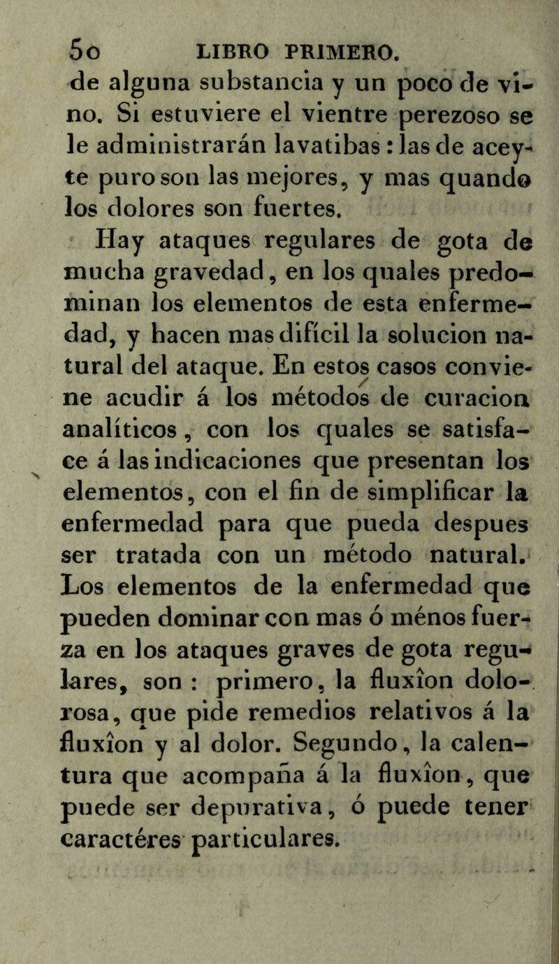 de alguna substancia y un poco de vi- no. Si estuviere el vientre perezoso se le administrarán lavatibas: las de acey- te puro son las mejores, y mas quando los dolores son fuertes. Hay ataques regulares de gota de mucha gravedad, en los quales predo- minan los elementos de esta enferme- dad, y hacen mas difícil la solución na- tural del ataque. En estos casos convie- ne acudir á los métodos de curación analíticos, con los quales se satisfa- ce á las indicaciones que presentan los elementos, con el fin de simplificar la enfermedad para que pueda después ser tratada con un método natural. Los elementos de la enfermedad que pueden dominar con mas ó ménos fuer- za en los ataques graves de gota regu- lares, son : primero, la fluxión dolo- rosa, que pide remedios relativos á la fluxión y al dolor. Segundo, la calen- tura que acompaña á la fluxión, que puede ser depurativa, ó puede tener caractéres particulares.