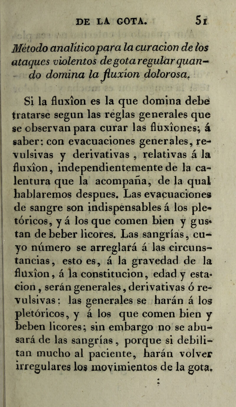 Método analítico para la curación de los ataques violentos de gota regular guan- do domina lajiuxíon doloroso. Si la fluxión es la que domina debe tratarse según las reglas generales que se observan para curar las fluxiones; á saber: con evacuaciones generales, re- vulsivas y derivativas , relativas á la fluxión, independientemente de la ca- lentura que la acompaña, de la qual hablaremos después. Las evacuaciones de sangre son indispensables á los pie» tóricos, y á los que comen bien y gus« tan de beber licores. Las sangrías, cu- yo número se arreglará á las circuns- tancias, esto es, á la gravedad de la fluxión, á la constitución, edad y esta* 1 cion, serán generales, derivativas ó re- vulsivas ; las generales se harán á los pictóricos, y á los que comen bien y beben licores; sin embargo no se abu- sará de las sangrías , porque si debili- tan mucho al paciente, harán volver irregulares los movimientos de la gota.