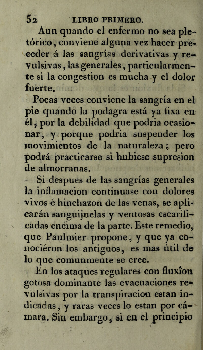 Aun quando el enfermo no sea pic- tórico, conviene alguna vez hacer pre- ceder á las sangrías derivativas y re- vulsivas , las generales, particularmen- te si la congestión es mucha y el dolor fuerte. Pocas veces conviene la sangría en el pie quando la podagra está ya fixa en él, por la debilidad que podria ocasio- nar, y porque podria suspender los movimientos de la naturaleza; pero podrá practicarse si hubiese supresión de almorranas. Si después de las sangrías generales la inñamacion continuase con dolores vivos é hinchazón de las venas, se apli- carán sanguijuelas y ventosas escarifi- cadas encima de la parte. Este remedio, que Paulmier propone, y que ya cO- jiociéron los antiguos, es mas útil de lo que comunmente se cree. En los ataques regulares con fluxión gotosa dominante las evacuaciones re- vulsivas por la transpiración están in- dicadas, y raras veces lo están por cá- mara. Sin embargo, si en el principio