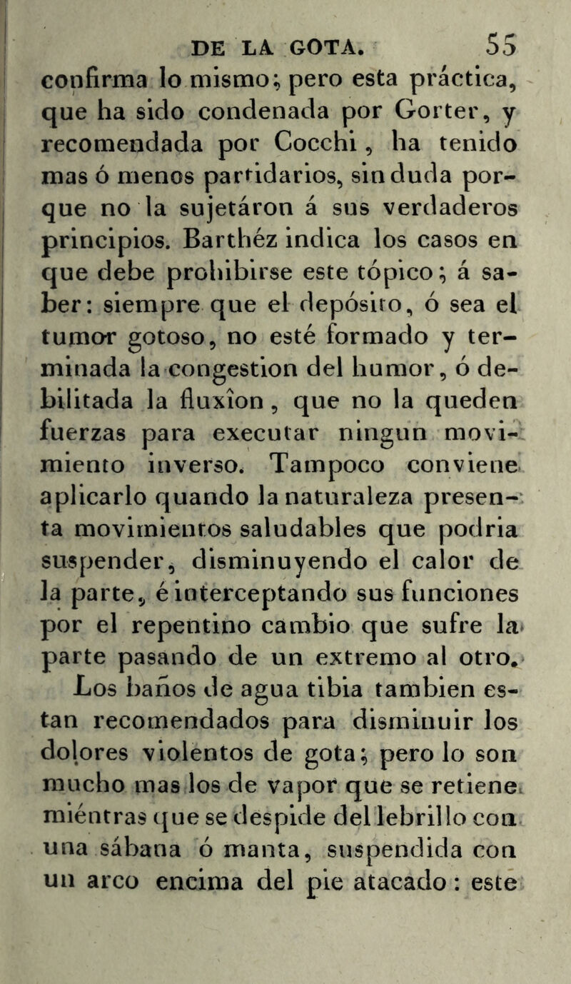 confirma lo mismo; pero esta práctica, que ha sido condenada por Gorter, y I recomendada por Cocchi, ha tenido mas ó menos partidarios, sin duda por- que no la sujetáron á sus verdaderos principios. Barthéz indica los casos en que debe prohibirse este tópico; á sa- ber: siempre que el depósito, ó sea el tumor gotoso, no esté formado y ter- minada la congestión del humor, ó de- bilitada la fluxión, que no la queden fuerzas para executar ningún movi- miento inverso. Tampoco conviene aplicarlo quando la naturaleza presen- ta movimientos saludables que podria suspender, disminuyendo el calor de la parte, é interceptando sus funciones por el repentino cambio que sufre la- parte pasando de un extremo al otro. Los baños de agua tibia también es- tan recomendados para disminuir los dolores violentos de gota; pero lo son mucho mas los de vapor que se retiene, mientras tjue se despide dellebrillo con una sábana ó manta, suspendida con un arco encima del pie atacado: este