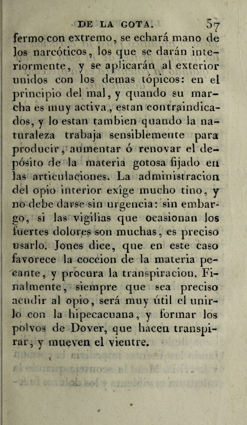 fermo con extremo, se echará mano de )os narcóticos, los que se darán inte- riormente, y se aplicarán ,al exterior i unidos con los demas tópicos: en el principio del mal, y quando su mar- cha es muy activa , están contraindica- dos, y lo están también quando la na- turaleza trabaja sensiblemente para producir, aumentar ó renovar el de- pósito de la materia gotosa fijado en las articulaciones. La administración del opio interior exige mucho tino, y no debe darse sin urgencia: sin embar- go, si las vigilias que ocasionan los fuertes dolores son muchas, es preciso usarlo. Jones dice, que en este caso favorece la cocción de la materia pe- cante, y procura la transpiración. Fi- nalmente, siempre que sea preciso acudir al opio, será muy útil el unlr- ! lo con la hipecacuana, y formar los I polvos de Dover, que hacen transpi- i rar, y mueven el vientre. ' 1