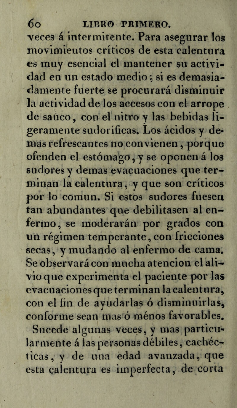 veces á intermitente. Para asegurar los movimientos críticos de esta calentura es muy esencial el mantener su activi- dad en un estado medio; si es demasia- damente fuerte se procurará disminuir la actividad de los accesos con el arrope de saúco, con el nitro y las bebidas li- geramente sudoríficas. Los ácidos y de- más refrescantes no convienen, porque ofenden el estómago, y se oponen á los sudores y demas evacuaciones que ter- minan la calentura, y que son críticos por lo común. Si estos sudores fuesen tan abundantes que debilitasen al en- fermo, se moderarán por grados con un régimen temperante, con fricciones secas, y mudando al enfermo de cama. Se observará con mucha atención el ali- vio que experimenta el paciente por las evacuaciones que terminan la calentura, con el fin de ayudarlas ó disminuirlas, conforme sean mas ó ménos favorables. Sucede algunas veces, y mas particu- larmente á las personas débiles, cachéc- ticas, y de una edad avanzada, que esta calentura es imperfecta, de corta