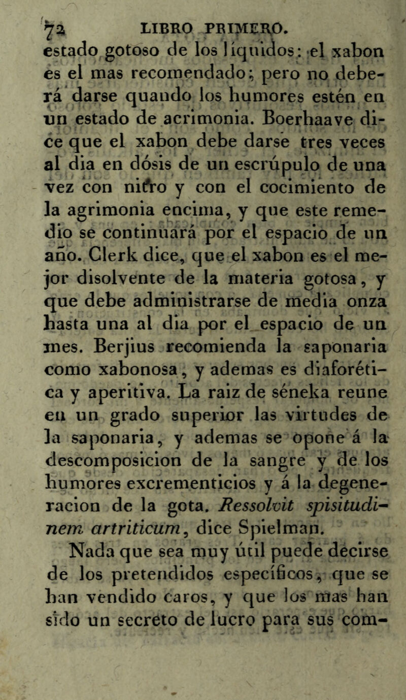 LIBRO PBIMER,0. estado,gotoso de los líquidos: el xabon es el mas recomendado; pero no debe- rá darse quaudo los humores estén en un estado de acrimonia. Boerhaave di- ce que el xabon debe darse tres veces al dia en dosis de un escrúpulo de una vez con nifro y con el cocimiento de la agrimonia encima, y que este reme- dio se continuará por el espacio de un año. Clerk dice, que el xabon es el me- jor disolvente de la materia gotosa, y que debe administrarse de inedia onza hasta una al dia por el espacio de un roes. Berjius recomienda la saponaria como xabonosa, y ademas es diaforéti- ca y aperitiva. La raiz de séneka reúne en un grado superior las virtudes de la saponaria, y ademas se opone á la descomposición de la sangre y de los humores excrementicios y á la degene- ración de la gota. Ressolvit spisitudi- nem artriticum, dice Spielman. Nada que sea muy útil puede decirse de los pretendidos específicos, que se han vendido caros, y que los mas han Sido un secreto de lucro para sus com-