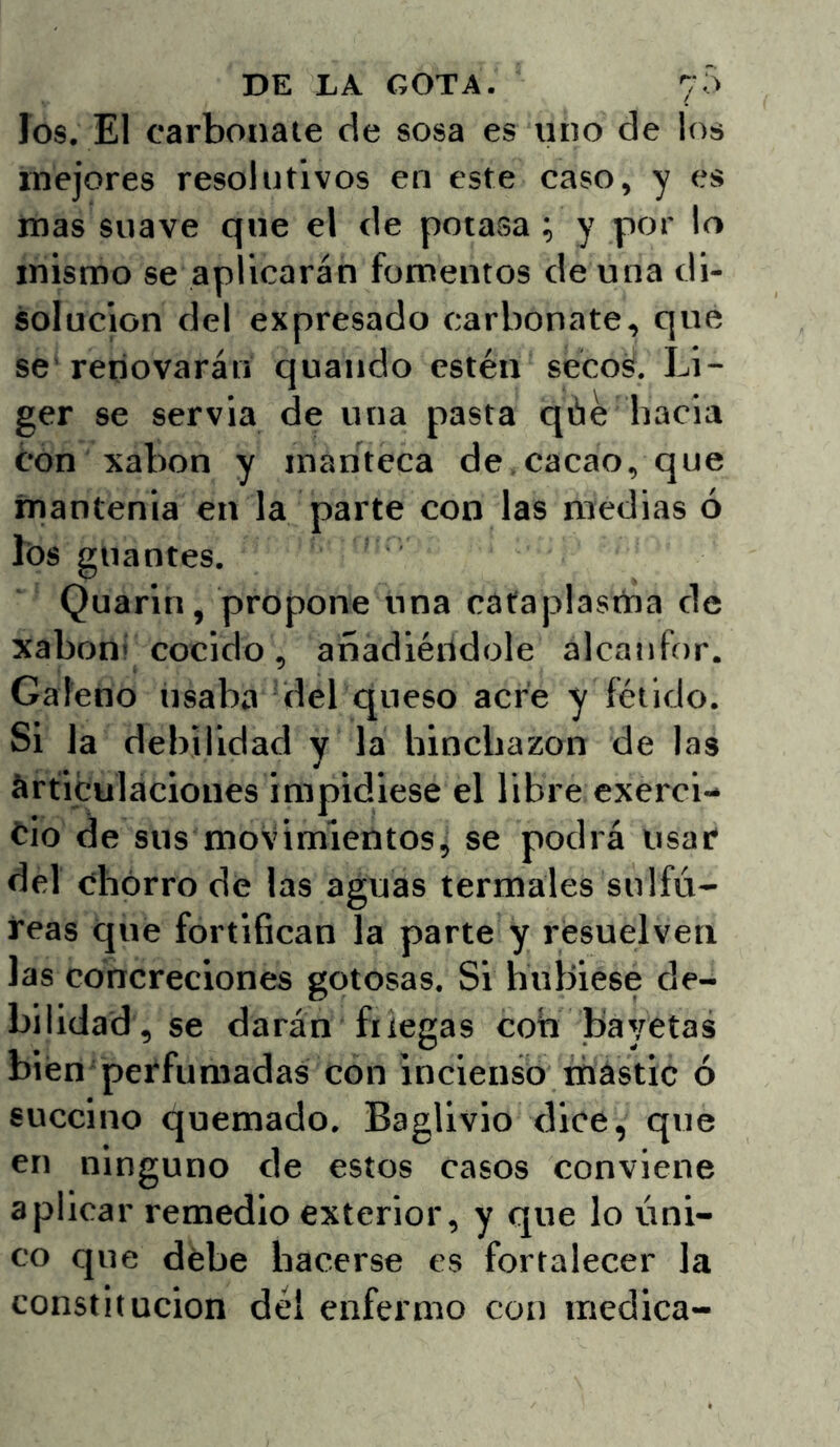 los. El carbonate de sosa es uno de los mejores resolutivos en este caso, y es mas suave que el de potasa ; y por lo mismo se aplicarán fomentos de una di- solución del expresado carbonate, que se'renovarán quando estén seco¿. Li- ger se servia de una pasta qáe hacia óOn xabon y manteca de,cacao, que ínantenia en la parte con las medias ó lós guantes. Quarin, propone una cafapiastna de xaboní cocido, añadiéndole alcanfor. Galeno usaba del queso acre y fétido. Si la debilidad y la hinchazón de las Articulaciones impidiese el libre exerci- cio de sus movimientosj se podrá usar del chorro de las aguas termales sulfú- reas que fortifican la parte y resuelven las concreciones gotosas. Si hubiese de- bilidad, se darán friegas con bayetas bien perfumadas con incienso mástic ó succino quemado. Baglivio dice, que en ninguno de estos casos conviene aplicar remedio exterior, y que lo úni- co que debe hacerse es fortalecer la constitución del enfermo con medica-