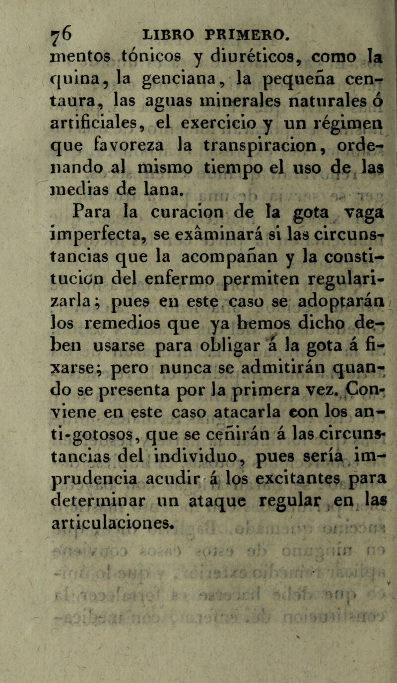 inentos tónicos y diuréticos, como la quina, la genciana, la pequeña cen-r taura, las aguas minerales naturales ó artificiales, el exercicio y un régimen que favoreza la transpiración, orde- nando al mismo tiempo el uso de las medias de lana. Para la curación de la gota vaga imperfecta, se examinará si las circuns- tancias que la acompañan y la consti- tución del enfermo permiten regulari- zarla; pues en este caso se adoptarán los remedios que ya hemos dicho de- ben usarse para obligar á la gota á fi- xarse; pero nunca se admitirán quan- do se presenta por la primera vez. Con- viene en este caso atacarla con los an- ti-gotosos, que se ceñirán á las circuns- tancias del individuo, pues sería im- prudencia acudir á los excitantes para determinar un ataque regular en las articulaciones.
