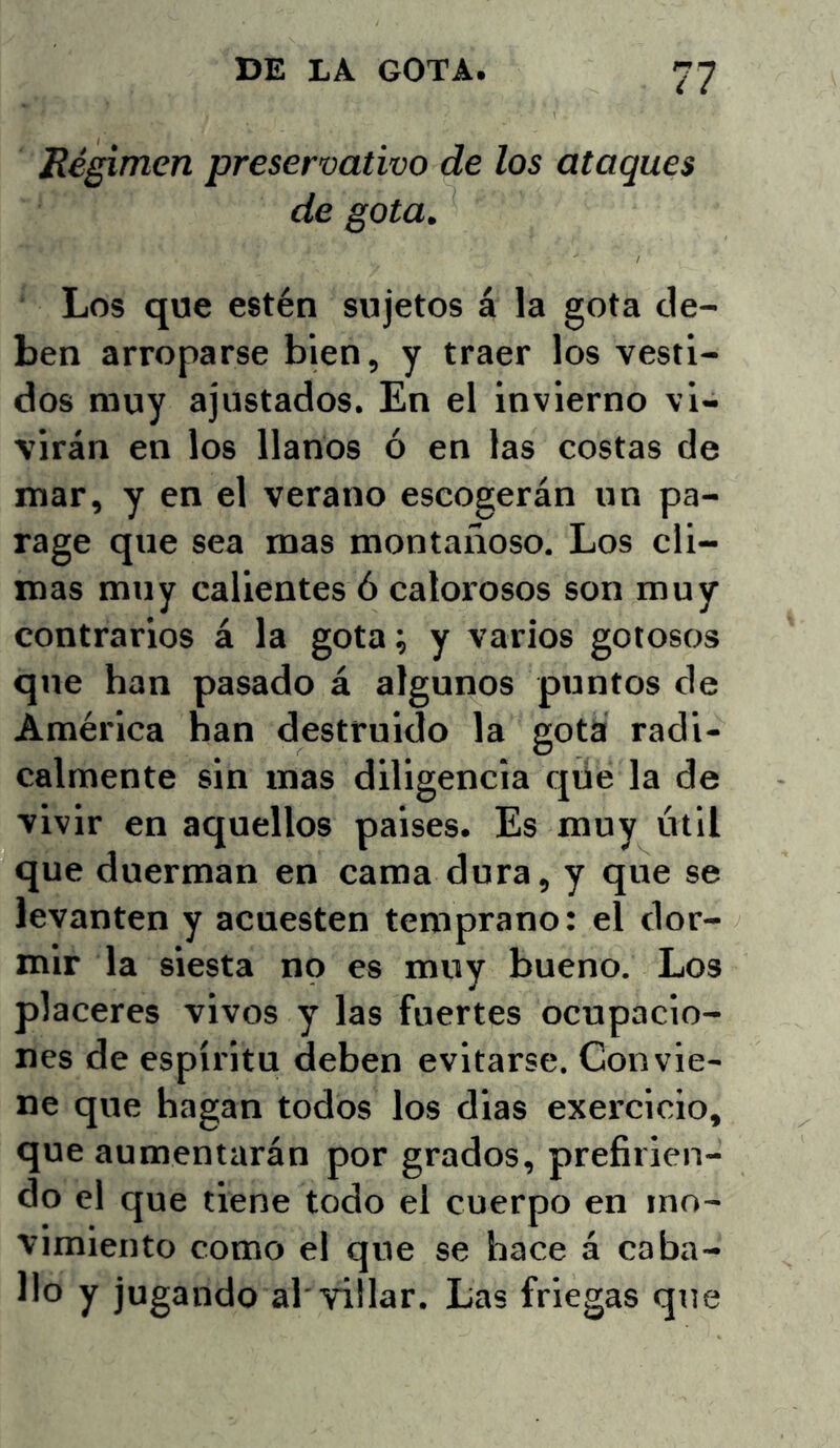 Régimen preservativo de los ataques de gota. Los que estén sujetos á la gota de- ben arroparse bien, y traer los vesti- dos muy ajustados. En el invierno vi- virán en los llanos ó en las costas de mar, y en el verano escogerán un pa- rage que sea mas montañoso. Los cli- mas muy calientes ó calorosos son muy contrarios á la gota; y varios gotosos que han pasado á algunos puntos de América han destruido la gota radi- calmente sin mas diligencia qüe la de vivir en aquellos paises. Es muy útil que duerman en cama dura, y que se levanten y acuesten temprano: el dor- mir la siesta no es muy bueno. Los placeres vivos y las fuertes ocupacio- nes de espíritu deben evitarse. Convie- ne que hagan todos los dias exercioio, que aumentarán por grados, prefirien- do el que tiene todo el cuerpo en mo- vimiento como el que se hace á caba- llo y jugando al'villar. Las friegas qtie