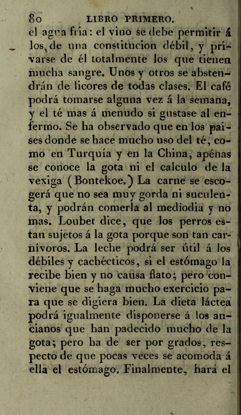 el agpa fría: el vino se debe permitir á los^de una constitución débil, y pri- varse de él totalmente los que tienea mucha sangre. Unos y otros se absten- drán de licores de todas clases. El café podrá tomarse alguna vez á la semana, y el té mas á menudo si gustase al en- fermo. Se ha observado que en los pai- ses donde se hace mucho uso del té, co- mo en Turquía y en la China, apénas se conoce la gota ni el calculo de la vexiga (Bontekoe.) La carne se esco- gerá que no sea muy gorda ni suculen- ta, y podrán comerla al mediodia y no mas. Loubet dice, que los perros es- tan sujetos á la gota porque son tan car- nívoros. La leche podrá ser útil á los débiles y cachécticos, si el estómago la recibe bien y no causa flato; pero con- viene que se haga mucho exercicio pa- ra que se digiera bien. La dieta láctea podrá igualmente disponerse á los an- cianos que han padecido mucho de la gota; pero ha de ser por grados, res- pecto de que pocas veces se acomoda á ella el estómago. Finalmente, hará el