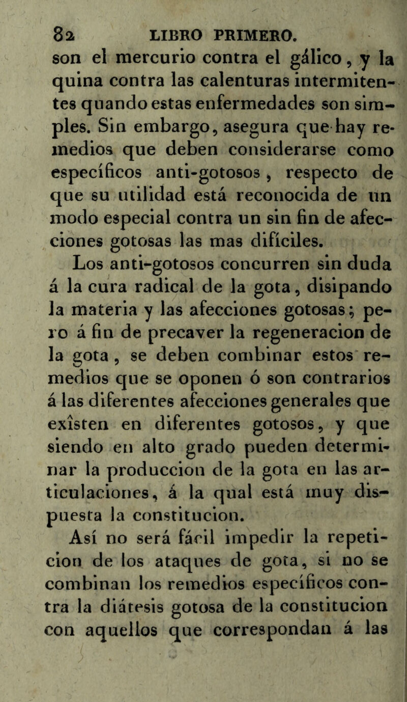 son el mercurio contra el gálico, y la quina contra las calenturas intermiten- tes quando estas enfermedades son sim- ples. Sin embargo, asegura que hay re- medios que deben considerarse como específicos anti-gotosos, respecto de que su utilidad está reconocida de un modo especial contra un sin fin de afec- ciones gotosas las mas difíciles. Los anti-gotosos concurren sin duda á la cura radical de la gota, disipando la materia y las afecciones gotosas; pe- ro á fin de precaver la regeneración de la gota, se deben combinar estos re- medios que se oponen ó son contrarios á las diferentes afecciones generales que existen en diferentes gotosos, y que siendo en alto grado pueden determi- nar la producción de la gota en las ar- ticulaciones, á la qiial está muy dis- puesta la constitución. Así no será fácil impedir la repeti- ción de los ataques de gota, si no se combinan los remedios específicos con- tra la diátesis gotosa de la constitución con aquellos que correspondan á las