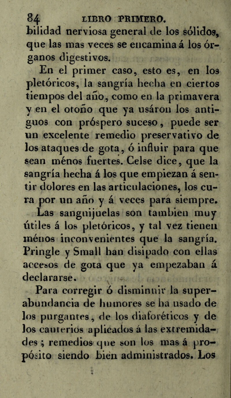 bilidad nerviosa general de los sólidos, que las mas veces se encamina á los ór- ganos digestivos. En el primer caso, esto es, en los pletóricos^, la sangría hedía en ciertos tiempos del año, como en la primavera y en el otoño que ya usaron los anti- guos con próspero suceso, puede ser un excelente remedio preservativo de los ataques de gota, ó influir para que sean ménos fuertes. Gelse dice, que la sangría hecha á los que empiezan á sen- tir dolores en las articulaciones, los cu- ra por un año y á veces para siempre. Las sanguijuelas son también muy útiles á los pictóricos, y tal vez tienen ménos inconvenientes que la sangría. Pringle y Small han disipado con ellas accesos de gota que ya empezaban á declararse. Para corregir 6 disminuir la super- abundancia de humores se ha usado de los purgantes, de los diaforéticos y de los cauterios aplicados á las extremida- des ; remedios que son los mas á pro- pósito siendo bien administrados. Los