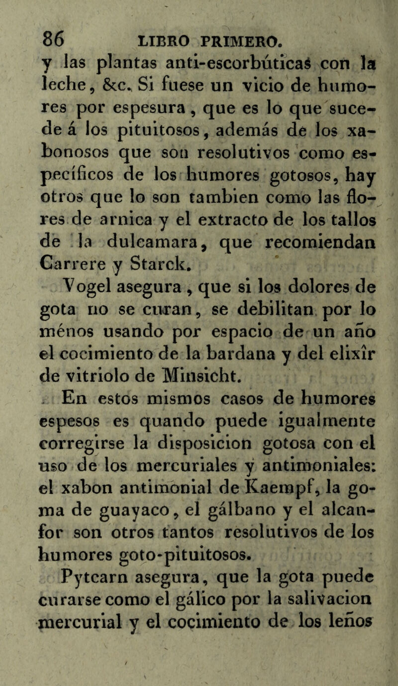 y las plantas anti-escorbúticaé con la leche, &c. Si fuese un vicio de humo- res por espesura, que es lo que suce- de á los pituitosos, además de los xa- bonosos que soti resolutivos como es- pecíficos de los humores gotosos, hay otros que lo son también como las flo- res de arnica y el extracto de los tallos de la dulcamara, que recomiendan Carrere y Starck. Vogel asegura , que si los dolores de gota no se curan, se debilitan por lo ménos usando por espacio de un año el cocimiento de la bardana y del elixir de vitriolo de Minsicht. . En estos mismos casos de humores espesos es quando puede igualmente corregirse la disposición gotosa con el uso de los mercuriales y antimoniales: el xabon antimonial de Kaempf, la go- ma de guayaco, el gálbano y el alcan- for son otros tantos resolutivos de los humores goto-pituitosos. Pytcarn asegura, que la gota puede curarse como el gálico por la salivación mercurial y el cocimiento de los leños