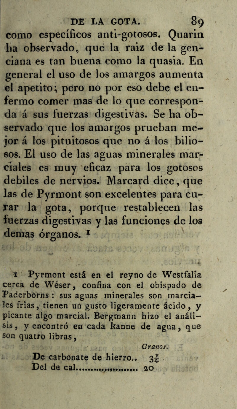 como específicos anti-gotosos. Quarin ha observado, que la raíz de la gen- ciana es tan buena como la quasia. En general el uso de los amargos aumenta el apetito; pero no por eso debe el en- fermo comer roas de lo que correspon- da á sus fuerzas digestivas. Se ha ob- servado que los amargos prueban me- jor á los pituitosos que no á los bilio- sos. El uso de las aguas minerales mar- ciales es muy eficaz para los gotosos débiles de nervios. Marcard dice, que las de Pyrmont son excelentes para cu- rar la gota, porque restablecen las fuerzas digestivas y las funciones de los demas órganos. * I Pyrmont está en el reyno de Westfalía cerca de Wéser, confina con el obispado de Paderborns : sus aguas minerales son marcia- les frías, tienen un gusto ligeramente ácido, y picante algo marcial. Bergmann hizo el análi- sis, y encontró en cada kanne de agua, que son quatro libras, Granos, De carbonate de hierro,. 3^ Del de cal... ao