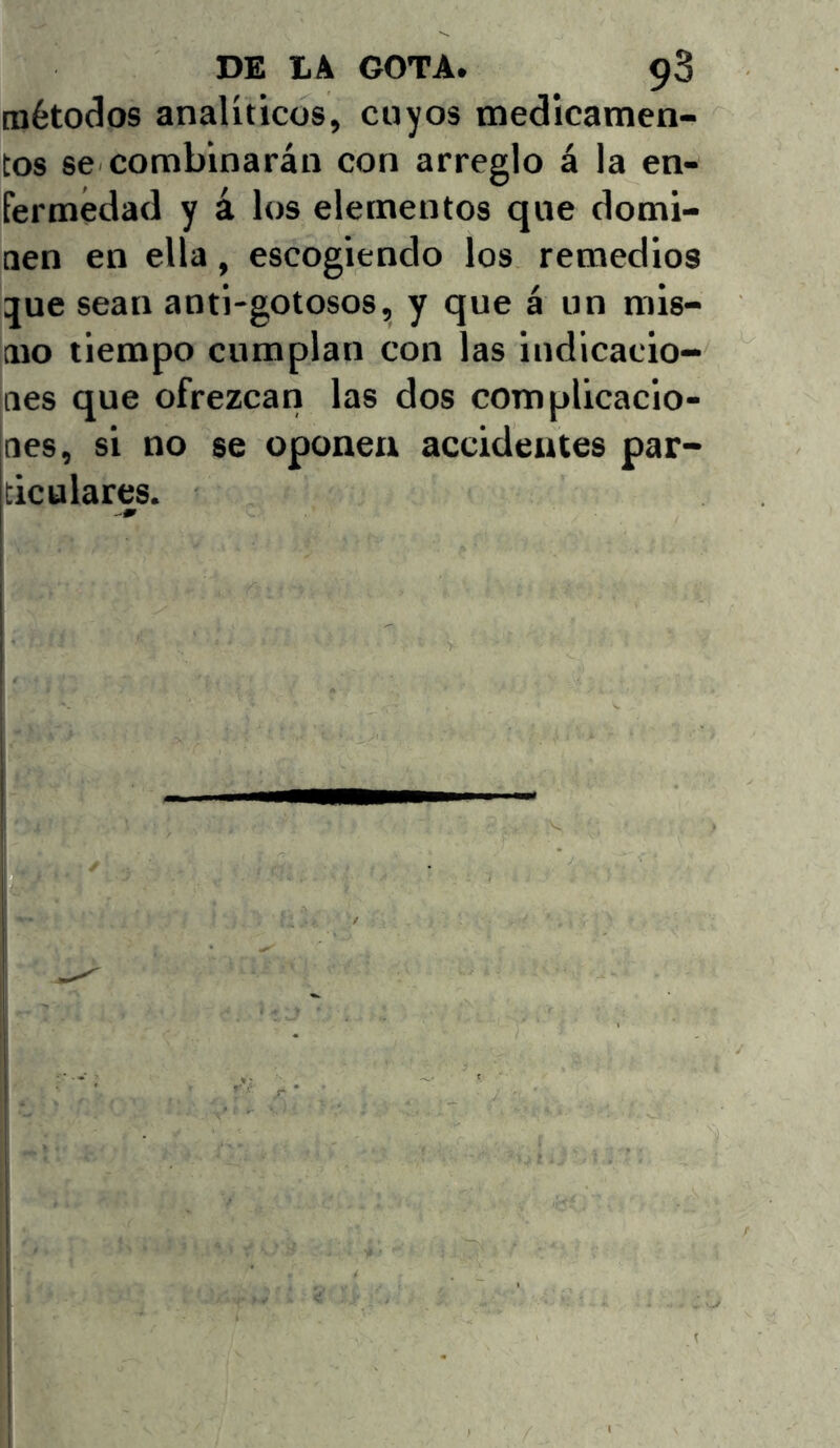 métodos analíticos, cuyos medicamen- tos se combinarán con arreglo á la en- fermedad y á los elementos que domi- nen en ella, escogiendo los remedios :jue sean anti-gotosos, y que á un mis- mo tiempo cumplan con las indicacio- nes que ofrezcan las dos complicacio- nes, si no se oponen accidentes par- ticulares.