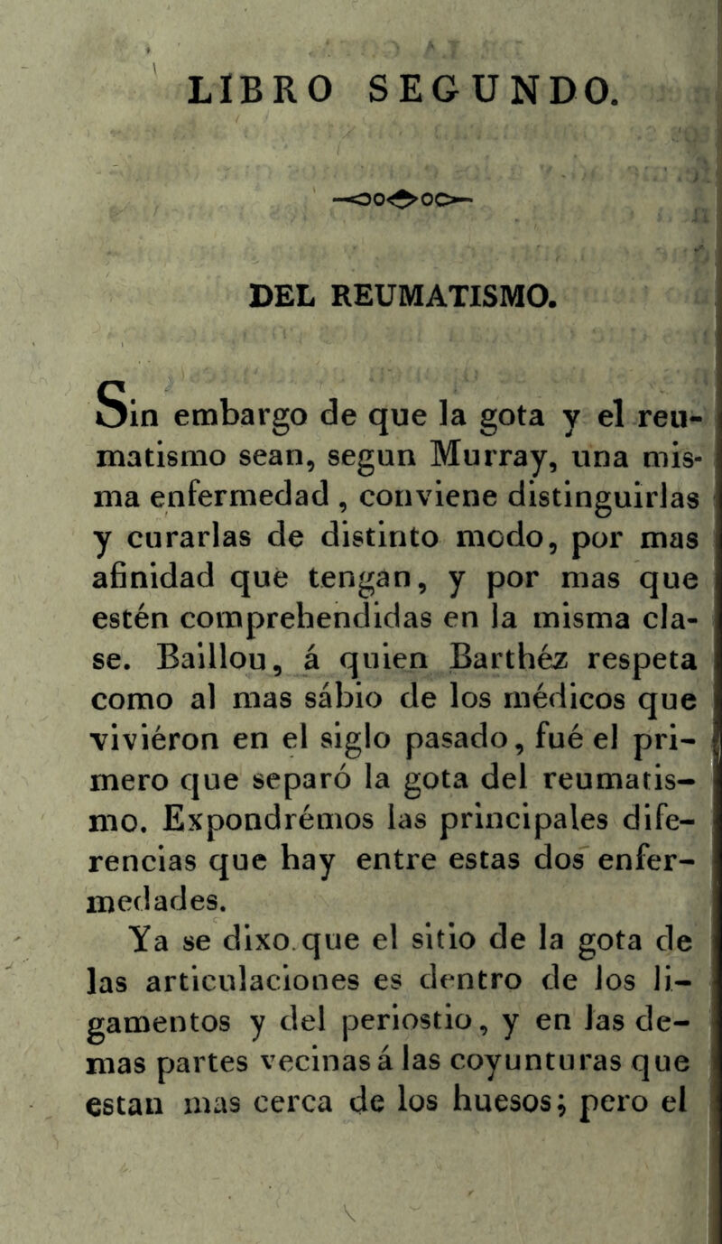 -oo^^oo- DEL REUMATISMO. Sin embargo de que la gota y el reu- matismo sean, según Murray, una mis- ma enfermedad, conviene distinguirlas y curarlas de distinto modo, por mas afinidad qué tengan, y por mas que estén comprehendidas en la misma cla- se. Baillou, á quien Barthéz respeta como al mas sabio de los médicos que viviéron en el siglo pasado, fué el pri- mero que separó la gota del reumatis- mo. Expondrémos las principales dife- rencias que hay entre estas dos enfer- medades. Ya se dixo.que el sitio de la gota de las articulaciones es dentro de los li- gamentos y del periostio, y en las de- mas partes vecinasá las coyunturas que están mas cerca de los huesos; pero el