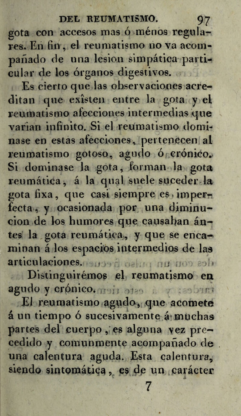 gota con accesos mas ó ménos regula- res. En fin, el reumatismo nova acom- pañado de una lesión simpática parti- cular de los órganos digestivos. Es cierto que las observaciones acre- ditan que existen entre la gota y el reumatismo afecciones intermedias que variar) infinito. Si el reumatismo domi- nase en estas afecciones, pertenecen al reumatismo gotoso, agudo ó crónico. Si dominase la gota, forman la gota reumática, á la qnal suele suceder la gota fixa, que casi siempre es. imper- fecta, y ocasionada por una diminu- ción de los humoi'es que causaban án- tes la gota reumática., y que se enca- minan á los espacios intermedios de las articulaciones. . .j Distinguivémos el reumatismo en agudo y ci'pnico. El reumatismo agudo, que acomete á un tiempo ó sucesivamente á-muchas partes del euerpo , es alguna vez pre- cedido y comunmente acompañado de una calentura aguda. Esta calentuia, siendo sintomática, es de un carácter 7