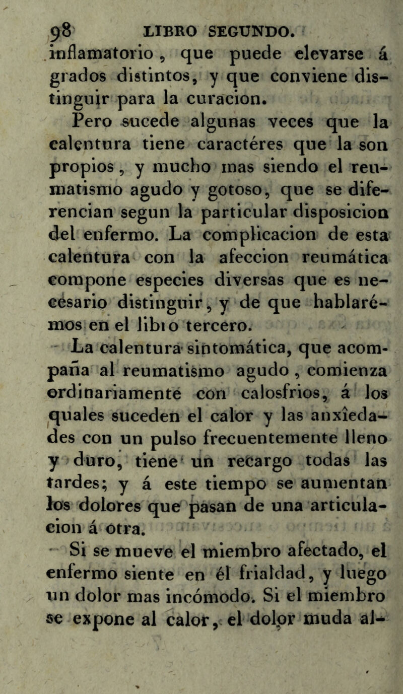 itiflamatorio, que puede elevarse á grados distintos, y que conviene dis- tinguir para la curación. Pero «ucede algunas veces que la calentura tiene caractéres que la son propios, y mucho mas siendo el reu- matismo agudo y gotoso, que se dife- rencian según la particular disposición <Jel enfermo. La complicación de esta calentura con la afección reumática compone especies diversas que es ne- césario distinguir, y de que hablare- mos en el libio tercero. La calentura sintomática, que acom- paña al reumatismo agudo , comienza ordinariamente con calosfrios, á los quales suceden el calor y las anxieda- des con un pulso frecuentemente lleno y duro, tiene un recargo todas las tardes; y á este tiempo se aumentan los dolores que pasan de una articula- ción á otra. Si se mueve el miembro afectado, el enfermo siente en él frialdad, y luego un dolor mas incómodo. Si el miembro se expone al calor, el dolpr muda al*