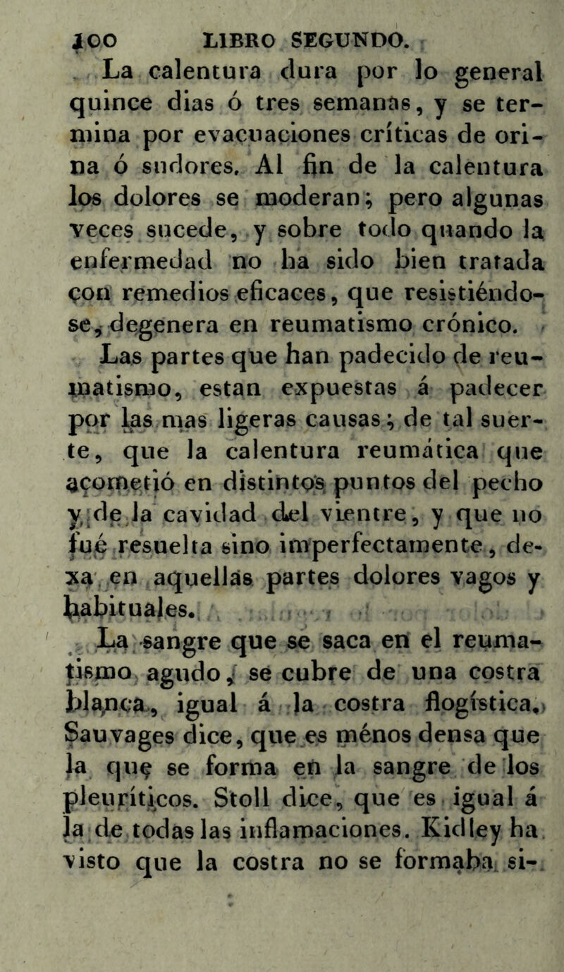 La calentura dura por lo general quince dias ó tres semanas, y se ter- mina por evacuaciones críticas de ori- na ó sudores, Al fin de la calentura los dolores se moderan; pero algunas veces sucede, y sobre todo quando la enfermedad no ha sido bien tratada con remedios eficaces, que resistiéndo- se, degenera en reumatismo crónico. Las partes que han padecido de reu- matismo, están expuestas á padecer por l^as mas ligeras causas; de tal suer- te, que la calentura reumática que acometió en distintoSi puntos del pecho y,;de,la cavidad dicl vientre, y que no |ujé resuelta sino imperfectamente, de- , en aquellas partes dolores vagos y ^tabituales. La -sangre que se saca en el reuma- jispao agudo,! sé cubre de una costra blanca,, igual á )a costra flogística,) Sauvages dice, que.es ménos densa que |a que se forma en la sangre de los pleufíticos. Stoll dice, que es igual á Ja de todas las inflamaciones, Kidley ha visto que la costra no se íbrmaba. si-.