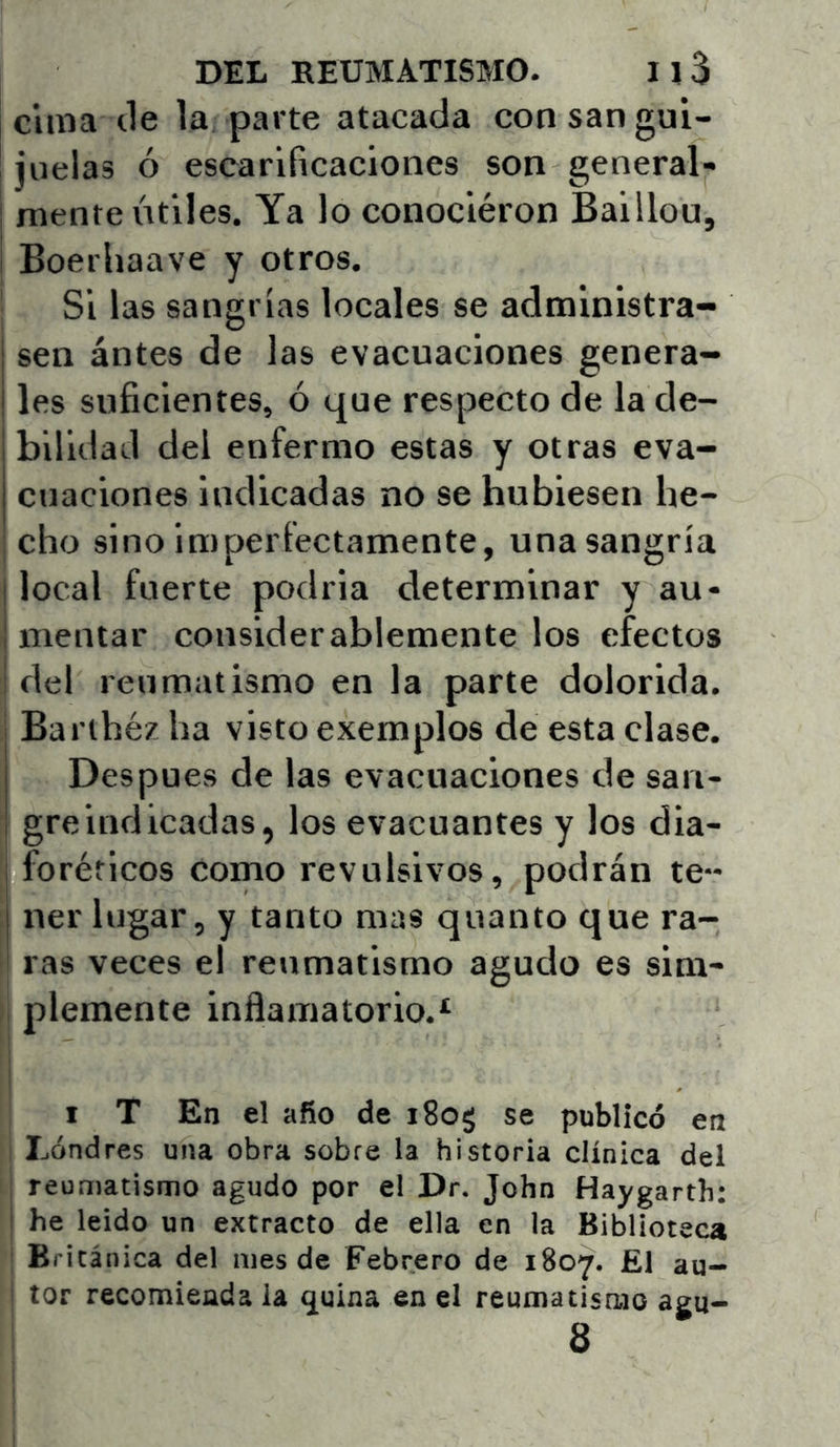 cuna tle la parte atacada con san gui- juelas ó escarificaciones son general- mente útiles. Ya lo conociéron Baillou, Boerhaave y otros. Si las sangrías locales se administra- I sen ántes de las evacuaciones genera- I les suficientes, ó que respecto de la de- bilidad del enfermo estas y otras eva- cuaciones indicadas no se hubiesen he- ; cho sino imperfectamente, una sangría I local fuerte podría determinar y au- I mentar considerablemente los efectos I del reumatismo en la parte dolorida. Barthéz ha visto exemplos de esta clase. Después de las evacuaciones de san- gre indicadas, los evacuantes y los dia- foréticos como revulsivos, podrán te- ner lugar, y tanto mas quanto que ra- ras veces el reumatismo agudo es sim- i plómente inflamatorio.* I T En el afio de iSog se publicó en Lóndres una obra sobre la historia clínica del reumatismo agudo por el Dr. John Haygartb: i he leído un extracto de ella en la Biblioteca Británica del mes de Febrero de 1807. £1 au- ; tor recomienda la quina en el reumatismo agu- 8