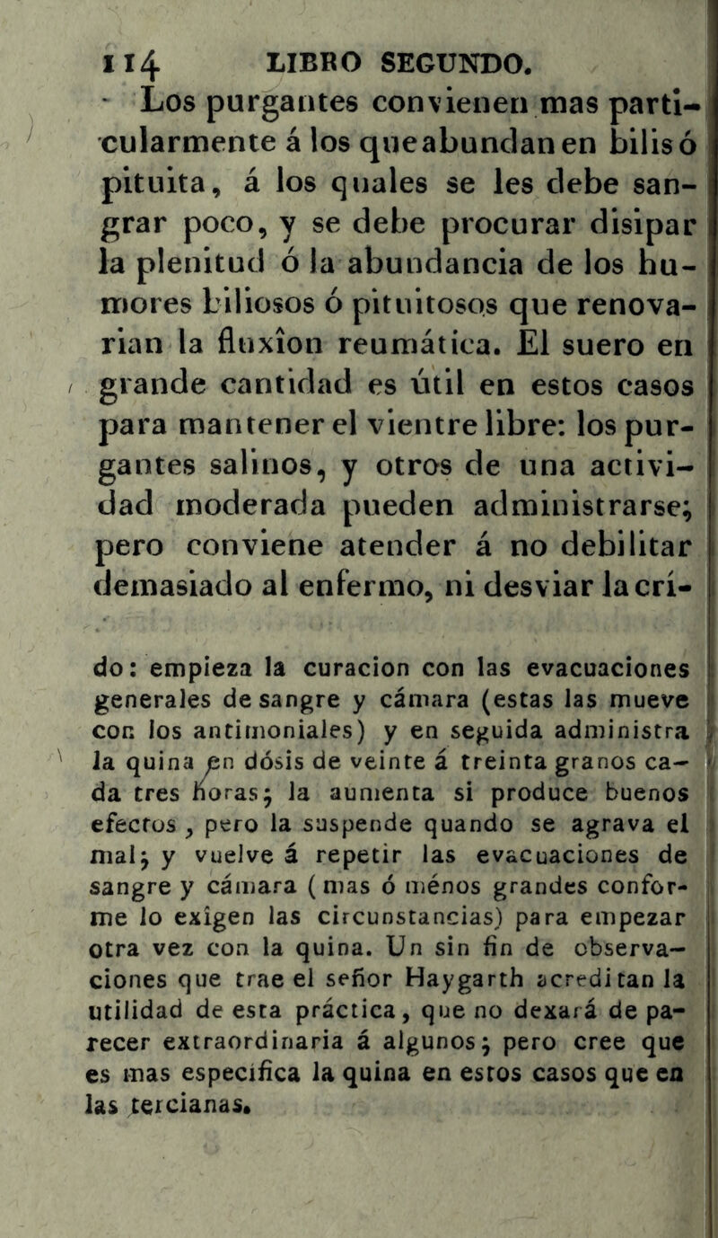 Los purgantes convienen mas parti- cularmente á los queabunclanen bilisó pituita, á los qnales se les debe san- grar poco, y se debe procurar disipar la plenitud ó la abundancia de los hu- mores biliosos ó pituitosos que renova- rian la fluxión reumática. El suero en grande cantidad es útil en estos casos para mantener el vientre libre: los pur- gantes salinos, y otros de una activi- dad moderada pueden administrarse; pero conviene atender á no debilitar demasiado al enfermo, ni desviar la cri- do: empieza la curación con las evacuaciones generales desangre y cámara (estas las mueve con los antimoniales) y en seguida administra la quina en dosis de veinte á treinta granos ca- j da tres ñoras; la aumenta si produce buenos ) efectos , pero la suspende quando se agrava el mal; y vuelve á repetir las evacuaciones de sangre y cámara (mas ó ménos grandes confor- me lo exigen las circunstancias) para empezar otra vez con la quina. Un sin fin de observa- ciones que trae el señor Haygarth acreditan la utilidad de esta práctica, que no dexará de pa- recer extraordinaria á algunos; pero cree que es mas especíñca la quina en estos casos que en las tercianas.