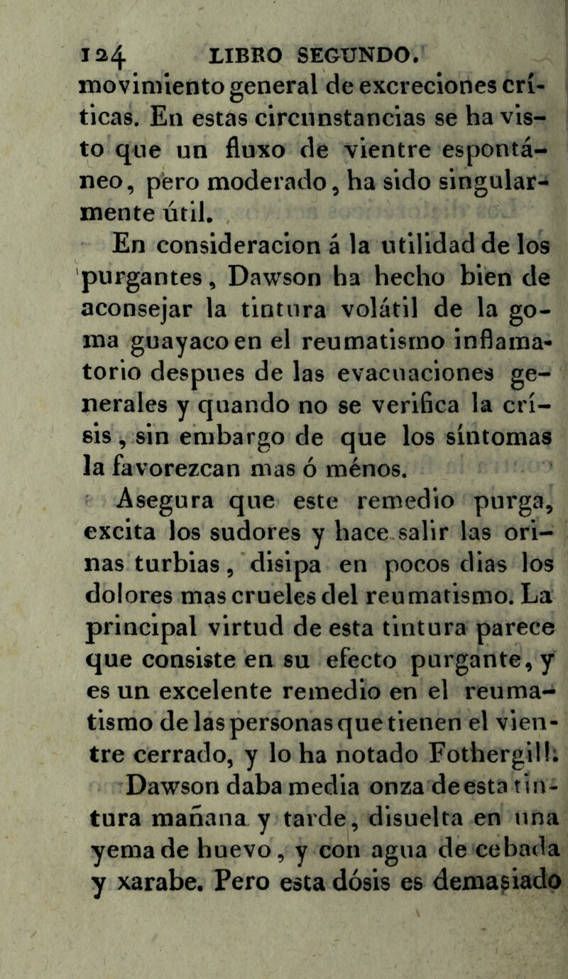 rnoviniiento general de excreciones crí- ticas, En estas circunstancias se ha vis- to que un fluxo de vientre espontá- neo, pero moderado, ha sido singular- mente útil. En consideración á la utilidad de los purgantes, Dawson ha hecho bien de aconsejar la tintura volátil de la go- ma guayaco en el reumatismo inflama- torio después de las evacuaciones ge- nerales y quando no se verifica la cri- sis , sin embargo de que los síntomas la favorezcan mas ó ménos. Asegura que este remedio purga, excita los sudores y hace salir las ori- nas turbias, disipa en pocos días los dolores mas crueles del reumatismo. La principal virtud de esta tintura parece que consiste en su efecto purgante, y es un excelente remedio en el reuma- tismo de las personas que tienen el vien- tre cerrado, y lo ha notado Fothergilh Dawson daba media onza deesta tin- tura mañana y tarde, disuelta en una yema de huevo, y con agua de cebada y xarabe. Pero esta dosis es demasiado