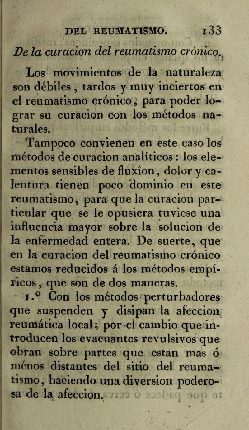 Be la curación del reumatismo crónico.^ Los movimientos de la naturaleza son débiles , tardos y muy inciertos en el reumatismo crónico, para poder lo- grar su curación con los métodos na- turales. Tampoco convienen en este caso los métodos decoración analíticos ; los ele- mentos sensibles de fluxión, dolor y ca- lentura tienen poco dominio en este reumatismo, para que la curación par- ticular que se le opusiera tuviese una influencia mayor sobre la solución de la enfermedad entera. De suerte, que en la curación del reumatismo crónico estamos reducidos á los métodos empí- ricos , que son de dos maneras. I.® Con los métodos perturbadores que suspenden y disipan la afección reumática local; por el cambio que in- troducen los evacuantes revulsivos que obran sobre partes que están mas ó ménos distantes del sitio del reuma- tismo, haciendo una diversión podero- sa de la afección.