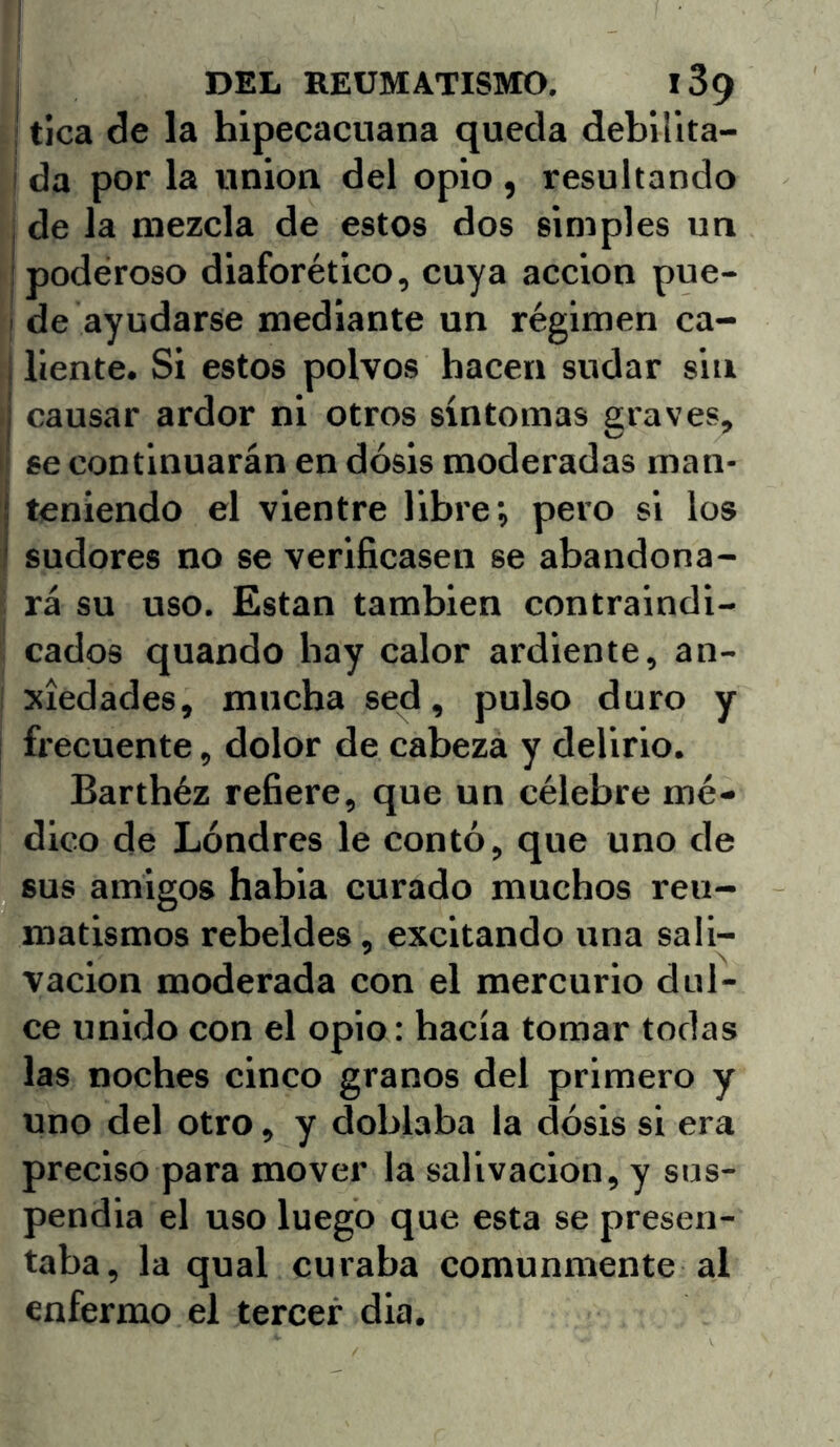 i tica de la hipecacuana queda debillta- i da por la unión del opio , resultando , de la mezcla de estos dos simples un ipodéroso diaforético, cuya acción pue- I de ayudarse mediante un régimen ca- j líente. Si estos polvos hacen sudar sin ;j causar ardor ni otros síntomas graves, I' se continuarán en dosis moderadas man- teniendo el vientre libre; pero si los sudores no se verificasen se abandona- ' rá su uso. Están también contraindi- cados quando hay calor ardiente, an- I xíedades, mucha sed, pulso duro y ! frecuente, dolor de cabeza y delirio. Barthéz refiere, que un célebre mé- dico de Londres le contó, que uno de sus amigos habia curado muchos reu- matismos rebeldes, excitando una sali- vación moderada con el mercurio dul- ce unido con el opio: hacía tomar todas las noches cinco granos del primero y uno del otro, y doblaba la dosis si era preciso para mover la salivación, y sus- pendía el uso luego que esta se presen- taba, la qual curaba comunmente al enfermo el tercer día.