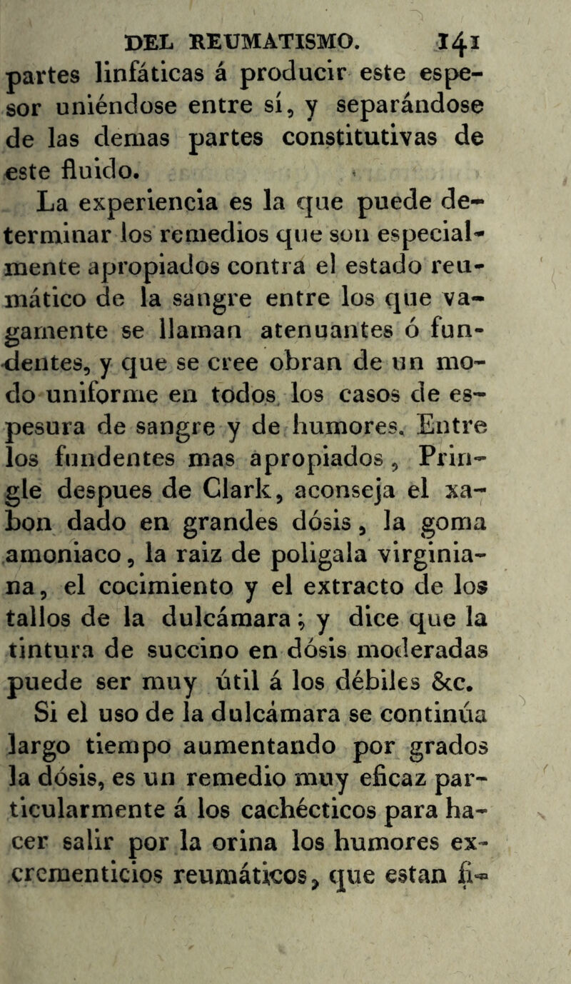 partes linfáticas á producir este espe- sor uniéndose entre si, y separándose de las demas partes constitutivas de este fluido. La experiencia es la que puede de- terminar los remedios que son especial- mente apropiados contra el estado reu- mático de la sangre entre los que va- gamente se llaman atenuantes ó fun- dentes, y que se cree obran de un mo- do uniforme en todos, los casos de es- pesura de sangre y de humores. Entre los fundentes mas apropiados, Prin- gle después de Clark, aconseja el xa- bon dado en grandes dosis, la goma amoniaco, la raiz de polígala virginia- na, el cocimiento y el extracto de los tallos de la dulcámara; y dice que la tintura de succino en dosis moderadas puede ser muy útil á los débiles &c. Si el uso de la dulcámara se continúa largo tiempo aumentando por grados la dosis, es un remedio muy eficaz par- ticularmente á los cachécticos para ha- cer salir por la orina los humores ex- crementicios reumáticos, que están fi-