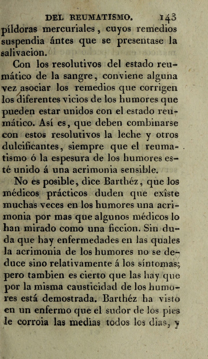 píldoras mercuriales, cuyos remedios suspendia ántes que se presentase la salivación. Con los resolutivos del estado reu- mático de la sangre, conviene alguna vez asociar los remedios que corrigen los diferentes vicios de los humores que pueden estar unidos con el estado reu- mático. Así es, que deben combinarse con estos resolutivos la leche y otros dulcificantes, siempre que el reuma- tismo ó la espesura de los humores es- té unido á una acrimonia sensible. No es posible, dice Barthéz, que los médicos prácticos duden que existe muchas veces en los humores una acri- monia por mas que algunos médicos lo han mirado como una ficción. Sin du- da que hay enfermedades en las quales la acrimonia de los humores no se de- duce sino relativamente á los síntomas; pero también es cierto que las hay que por la misma causticidad de los humo- res está demostrada. Barthéz ha visto en un enfermo que el sudor de los pies le corroia las inedias todos los dias, v