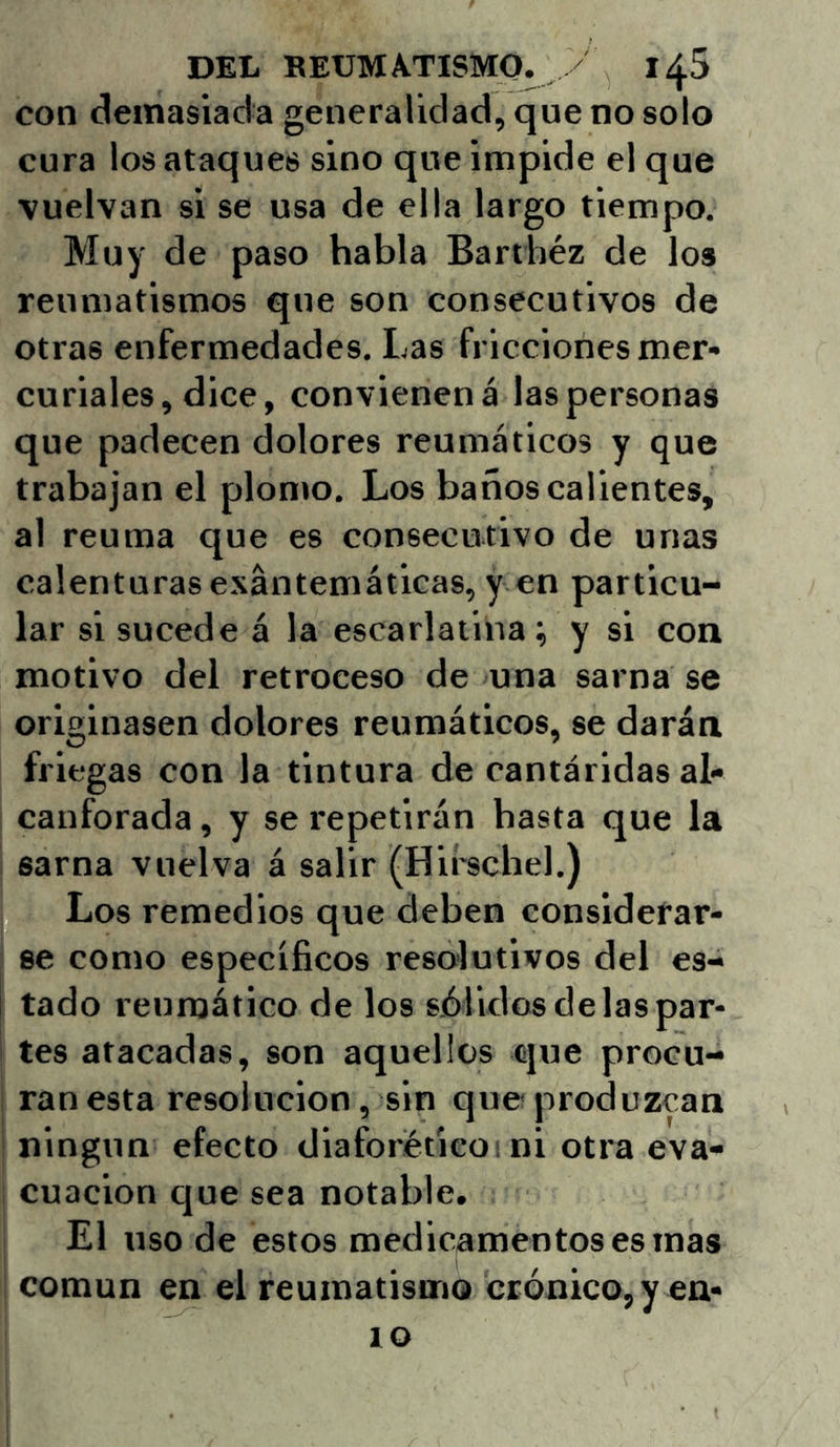 con demasiada generalidad, que no solo cura los ataques sino que impide el que vuelvan si se usa de ella largo tiempo. Muy de paso habla Barthéz de los reumatismos que son consecutivos de otras enfermedades. Las fricciones mer» curiales, dice, convienen á las personas que padecen dolores reumáticos y que trabajan el plomo. Los baños calientes, al reuma que es consecutivo de unas calenturas exantemáticas, y en particu- lar si sucede á la escarlatina; y si con motivo del retroceso de una sarna se originasen dolores reumáticos, se darán friegas con la tintura de cantáridas al- canforada , y se repetirán basta que la sarna vuelva á salir (Hirschel.) Los remedios que deben considerar- se como específicos resolutivos del es- tado reumático de los sólidos de las par- tes atacadas, son aquellos que procu- ran esta resolución, sin que produzcan ningún efecto diaforétieoi ni otra eva- cuación que sea notable. El uso de estos medicamentos es mas común en el reumatismo crónico, y en- 10