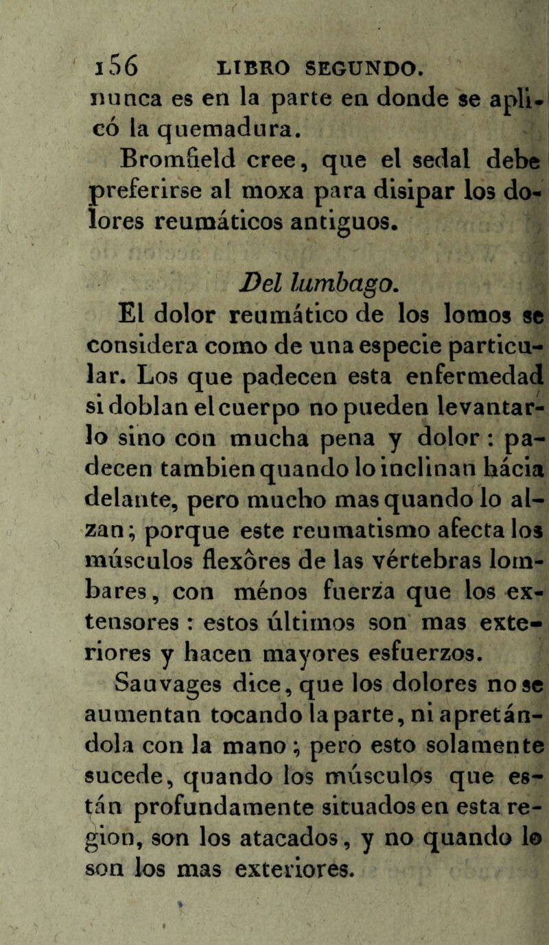 minea es en la parte en donde se apli- có la quemadura. Bromfield cree, que el sedal debe preferirse al moxa para disipar los do- lores reumáticos antiguos. Del lumbago. El dolor reumático de los lomos se considera como de una especie particu- lar. Los que padecen esta enfermedad si doblan el cuerpo no pueden levantar- lo sino con mueba pena y dolor: pa- decen también quando lo inclinan hácia delante, pero mucho mas quando lo al- zan; porque este reumatismo afecta los músculos flexores de las vértebras lotn- bares, con ménos fuerza que los ex- tensores : estos últimos son mas exte- riores y hacen mayores esfuerzos. Sauvages dice, que los dolores no se aumentan tocando la parte, ni apretán- dola con la mano ; pero esto solamente sucede, quando los músculos que es- tán profundamente situados en esta re- gión, son los atacados, y no quando lo son los mas exteriores.