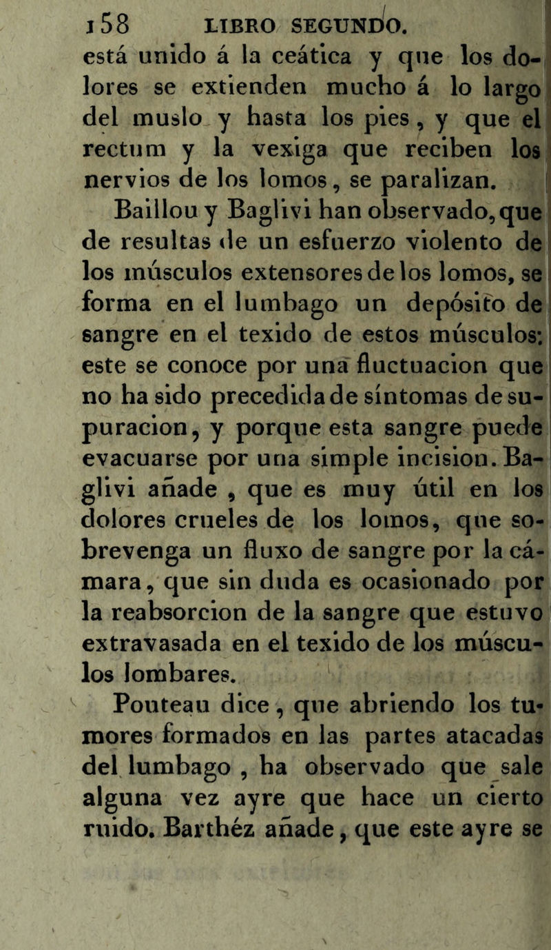 está unido á la ceática y que los do- lores se extienden mucho á lo largo del muslo y hasta los pies, y que el rectum y la vexiga que reciben los nervios de los lomos, se paralizan. Baillou y Baglivi han observado,que de resultas de un esfuerzo violento de los músculos extensores de los lomos, se forma en el lumbago un depósito de sangre en el texido de estos músculos; este se conoce por una fluctuación que no ha sido precedida de síntomas de su- puración, y porque esta sangre puede evacuarse por una simple incisión. Ba- glivi añade , que es muy útil en los dolores crueles de los lomos, que so- brevenga un fluxo de sangre por la cá- mara, que sin duda es ocasionado por la reabsorción de la sangre que estuvo extravasada en el texido de los múscu- los lombares. Pontean dice, que abriendo los tu- mores formados en las partes atacadas del lumbago , ha observado que sale alguna vez ayre que hace un cierto ruido. Barthéz añade, que este ayre se