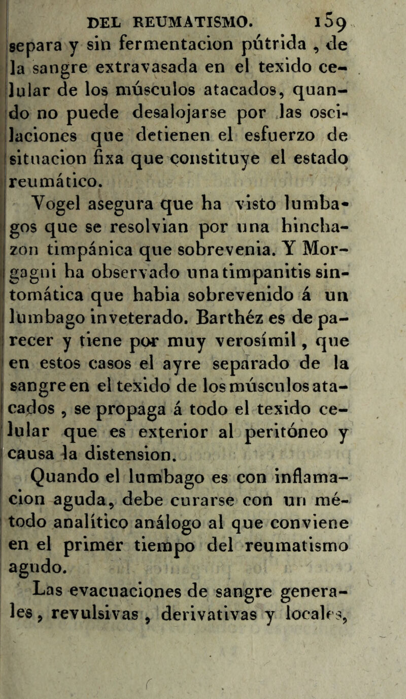 DEL REUMATISMO. l59 separa y sin fermentación pútrida , de jla sangre extravasada en el texido ce- jlular de los músculos atacados, quan- ;do no puede desalojarse por las osci- ¡laciones que detienen el esfuerzo de I situación fixa que constituye el estado reumático. Vogel asegura que ha visto lumba- I gos que se resolvian por una hincha- I zon timpánica que sobrevenia. Y Mor- (gagui ha observado una timpanitis sin- tomática que habla sobrevenido á un I lumbago inveterado. Barthéz es de pa- recer y tiene por muy verosímil, que en estos casos el ayre separado de la sangre en el texido de los músculos ata- cados , se propaga á todo el texido ce- lular que es exterior al peritoneo y I causa la distensión. ! Quando el lumbago es con inflama- ción aguda, debe curarse con un mé- todo analítico análogo al que conviene en el primer tiempo del reumatismo agudo. Las evacuaciones de sangre genera- les, revulsivas , derivativas y locales,