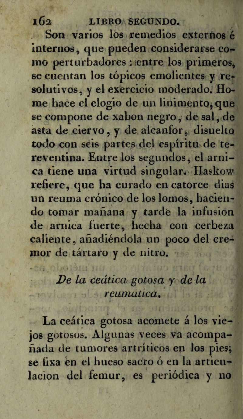 Soa varios los remedios externos é internos, que pueden considerarse co^ ino perturbadores : ¡entre los primeros, se cuentan los tópicos emolientes y re- solutivos, y el exercicio moderado. Ho- me hace el elogio de un linimento, que se compone de xabon negro, de sal, de asta de ciervo, y de alcanfor, disuelto todo con seis partes del espíritu de te- reventina. Entre los segundos, el árni- ca tiene una virtud singular. Haskow refiere, que ha curado en catorce dias un reuma crónico de los lomos, hacien- do tomar mañana y tardfe la infusión de arnica fuerte, hecha con cerbeza caliente, añadiéndola un poco del cré- mor de tártaro y de nitro. De la ceática gotosa j de la reumática. La ceática gotosa acomete á los vie- jos gotosos. Algunas veces va acompa- ñada de tumores artríticos en los pies; se tixa en el hueso sacro ó en la articu- lación del fémur, es periódica y no