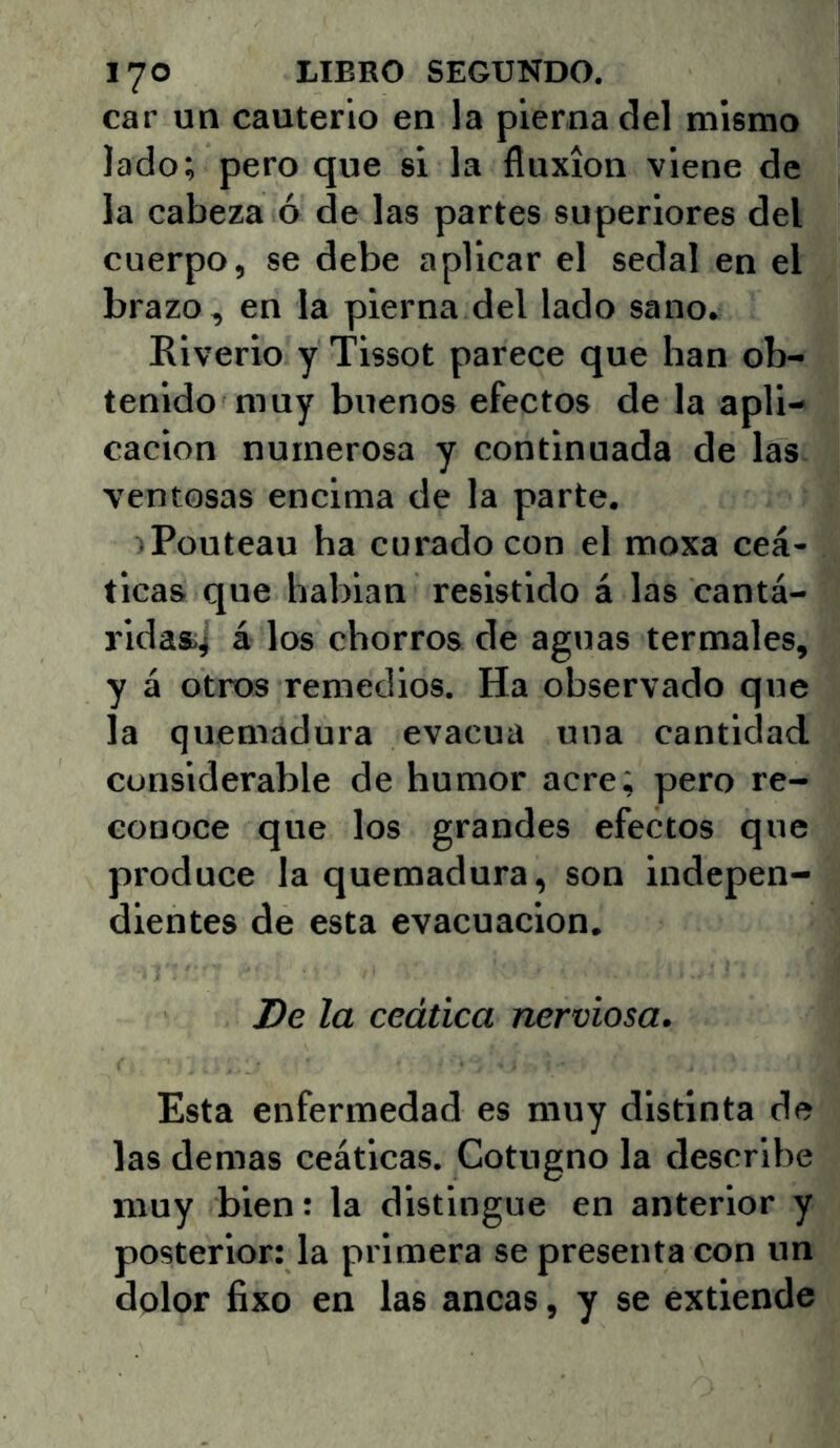 car un cauterio en la pierna del mismo lado; pero que si la fluxión viene de la cabeza ó de las partes superiores del cuerpo, se debe aplicar el sedal en el brazo, en la pierna del lado sano. Riverio y Tissot parece que han ob- tenido muy buenos efectos de la apli- cación numerosa y continuada de las ventosas encima de la parte. iPouteau ha curado con el moxa ceá- ticas que babian resistido á las cantá- ridasij á los chorros de aguas termales, y á otros remedios. Ha observado que la quemadura evacúa una cantidad considerable de humor acre; pero re- conoce que los grandes efectos que produce la quemadura, son indepen- dientes de esta evacuación. De la ceática nerviosa. Esta enfermedad es muy distinta de las demas ceáticas. Cotugno la describe muy bien: la distingue en anterior y posterior: la primera se presenta con un dolor fixo en las ancas, y se extiende