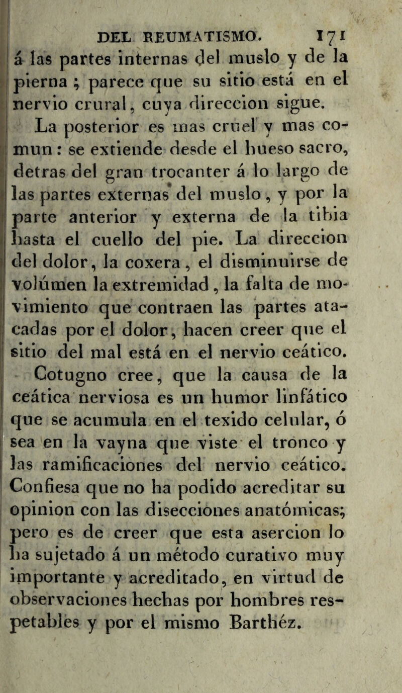á las partes internas Oel muslo y de la pierna ; parece que su sitio está en el 'nervio crural, cuya dirección sigue, I La posterior es mas cruel y mas co- ' I mun: se extiende desde el hueso sacro, i detras del gran trocánter á lo largo de I las partes externas*del muslo, y por la ? parte anterior y externa de la tibia i hasta el cuello del pie. La dirección del dolor, la coxera, el disminuirse de volumen la extremidad, la falta de mo- vimiento que contraen las partes ata- ! cadas por el dolor, hacen creer que el sitio del mal está en el nervio ceático. Cotugno cree, que la causa de la ceática nerviosa es un humor linfático I que se acumula en el texido eelular, ó i sea en la vayna que viste el tronco y I las ramificaciones del nervio ceático. Confiesa que no ha podido acreditar su Opinión con las disecciones anatómicas; pero es de creer que esta aserción lo ha sujetado á un método curativo muy importante y acreditado, en virtud de observaciones hechas por hombres res- petables y por el mismo Barthéz.