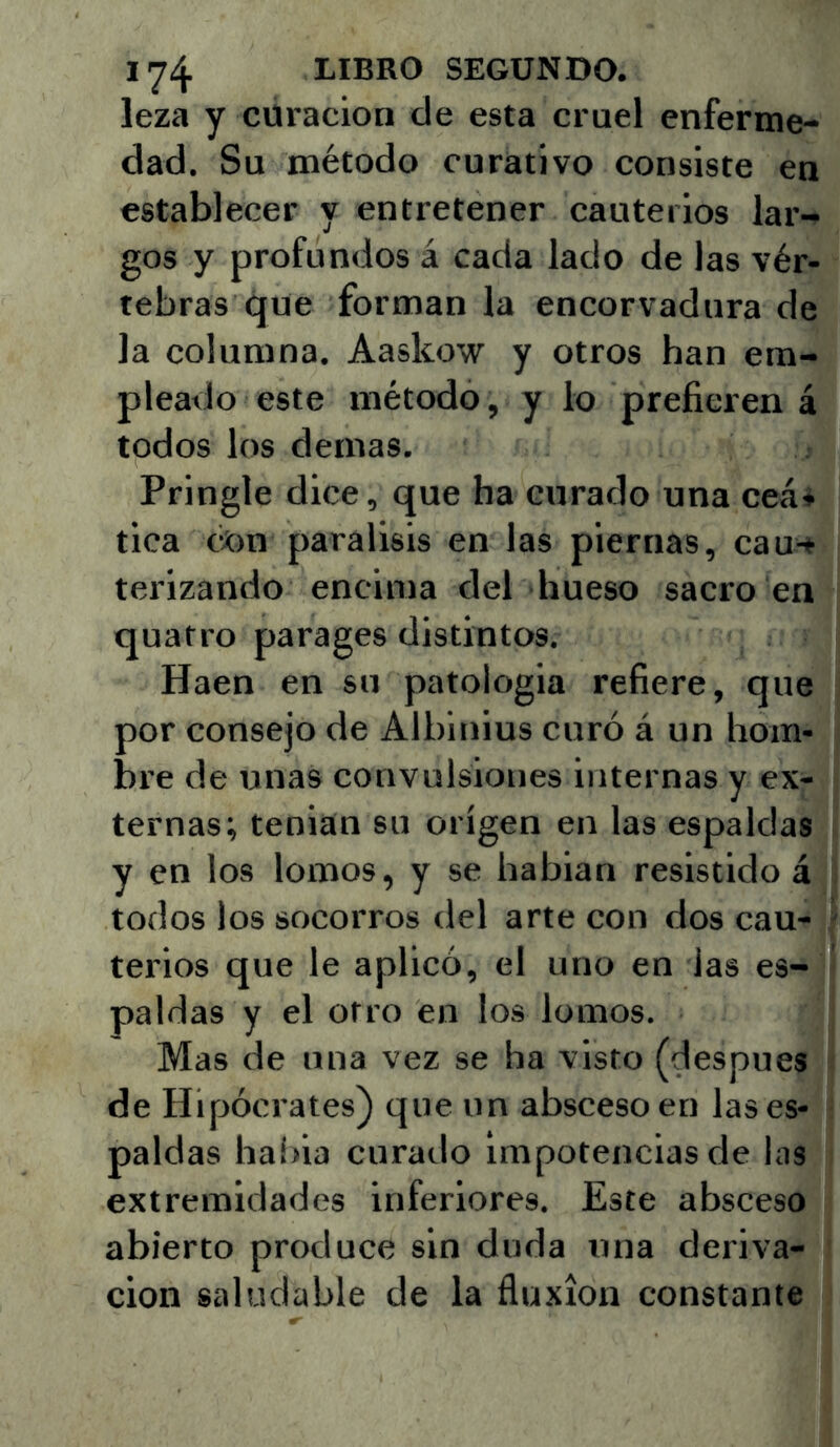 leza y curación de esta crnel enferme- dad. Su método curativo consiste en establecer y entretener cauterios lar- gos y profundos á cada lado de las vér- tebras que forman la encorvadura de la columna. Aaskow y otros han em- pleado este método, y lo prefieren á todos los demas. Pringle dice, que ha curado una ceá* tica con parálisis en las piernas, cau-» terizando encima del hueso sacro en quatro parages distintos. Haen en su patología refiere, que por consejo de Albinius curó á un hom- bre de unas convulsiones internas y ex- ternas; tenian su origen en las espaldas y en los lomos, y se habian resistido á todos los socorros del arte con dos cau- terios que le aplicó, el uno en las es- paldas y el otro en los lomos. Mas de una vez se ha visto (después de Hipócrates) que un absceso en las es- paldas habia curado impotencias de las extremidades inferiores. Este absceso abierto produce sin duda una deriva- ción saludable de la fluxión constante