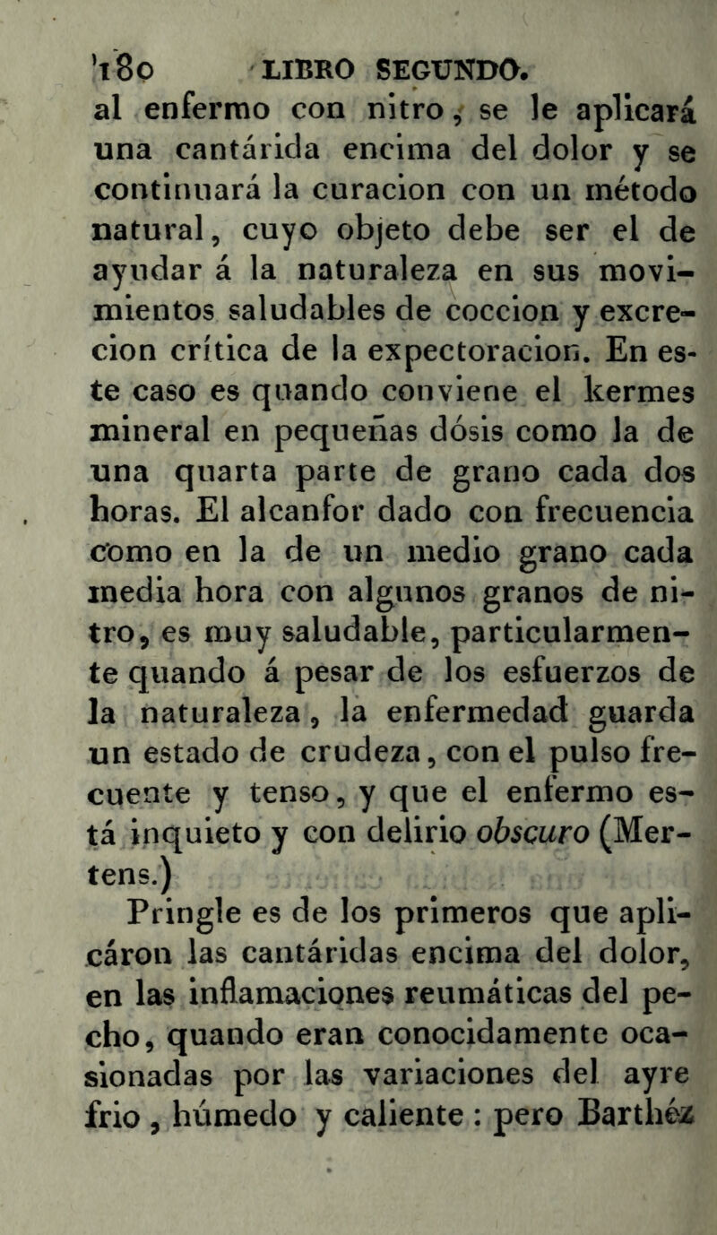 al enferrno con nitro,- se le aplicará una cantárida encima del dolor y se continuará la curación con un método natural, cuyo objeto debe ser el de ayudar á la naturaleza en sus movi- mientos saludables de cocción y excre- ción crítica de la expectoración. En es- te caso es quando conviene el kermes mineral en pequeñas dosis como la de una quarta parte de grano cada dos horas. El alcanfor dado con frecuencia como en la de un medio grano cada media hora con algunos granos de ni- tro, es muy saludable, particularmen- te quando á pesar de los esfuerzos de la naturaleza, la enfermedad guarda un estado de crudeza, con el pulso fre- cuente y tenso, y que el enfermo es- tá inquieto y con delirio obscuro (Mer- tens.) Pringle es de los primeros que apli- cáron las cantáridas encima del dolor, en las inflamaciones reumáticas del pe- cho, quando eran conocidamente oca- sionadas por las variaciones del ayre frió, húmedo y caliente : pero Barthéz