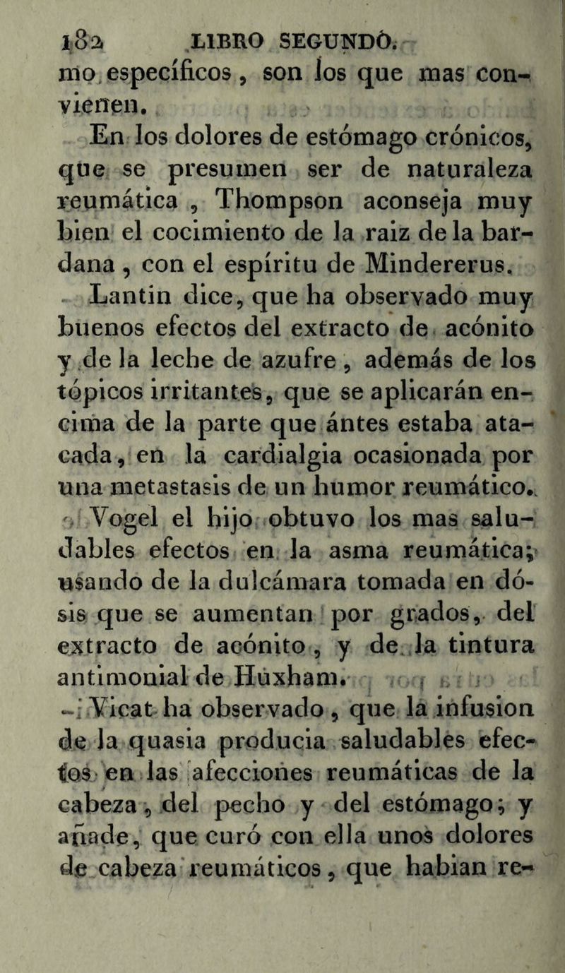 nip, específicos, son ios que mas con- vienen. En los dolores de estómago crónicos, que se presumen ser de naturaleza reumática , Thompson aconseja muy bien el cocimiento de la raiz déla bar- dana , con el espíritu de Mindererus. Lantin dice, que ha observado muy buenos efectos del extracto de acónito y de la leche de azufre , además de los tópicos irritantes, que se aplicarán en- cima de la parte que ántes estaba ata- cada, en la cardialgía ocasionada por una metástasis de un humor reumático.. Vogel el hijo obtuvo los mas salu- dables efectos en la asma reumática; usando de la dulcámara tomada en dó- sis que se aumentan por grados, del extracto de acónito, y de. la tintura antimonial de Húxham. , Yieat ha observado, que la infusión de la quasia producía saludables efec- tos en las afecciones reumáticas de la cabeza, del pecho y del estómago; y añade, que curó con ella unos dolores de cabeza reumáticos, que hablan re-