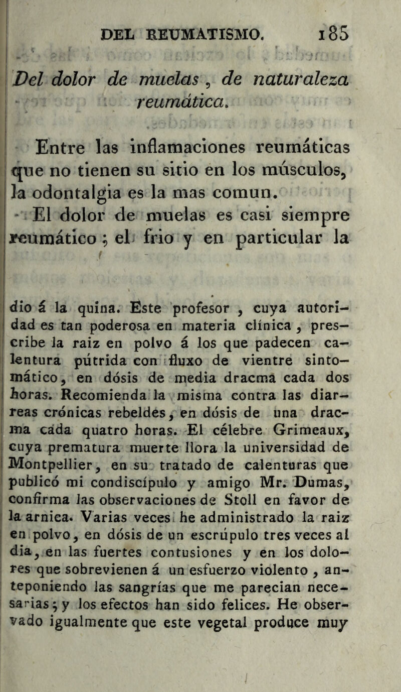 I Del dolor de muelas, de naturaleza I , . ; reumática. j ! Entre las inflaraaciones reumáticas que no tienen su sitio en los músculos, la odontalgia es la mas común. * El dolor de muelas es casi siempre I Jfeumático; el frió y en particular la ! dio á la quina. Este profesor , cuya autori- 1 dad es tan poderosa en materia clínica , pres- I cribe Ja raíz en polvo á los que padecen ca- I lentura pútrida con fluxo de vientre sinto— ! mático, en dosis de media dracma cada dos I horas. Recomienda la misma contra las diar- I reas crónicas rebeldes, en dosis de una drac- i ma cada quatro horas. El célebre Grimeaux, cuya prematura muerte llora la universidad de Montpellier, en su tratado de calenturas que publicó mi condiscípulo y amigo Mr. Dumas, confirma Jas observaciones de Stoll en favor de la arniea. Varias veces, he administrado la raiz en polvo, en dosis de un escrúpulo tres veces al dia, en las fuertes contusiones y en los dolo- res que sobrevienen á un esfuerzo violento , an- teponiendo las sangrías que me parecían nece- sarias 9 y los efectos han sido felices. He obser- vado igualmente que este vegetal produce muy