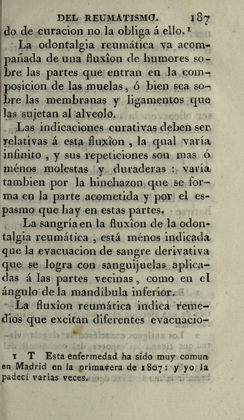 do de curación no la obliga á ello. * La odontalgia reumática va acom- pañada de una fluxión de humores so- bre las partes que entran en la com- posición de las muelas, ó bien sea so- ¡bre las membranas y ligamentos que las sujetan al alveolo. Las indicaciones curativas deben ser relativas á esta fluxión , la qual varía ¡infinito , y sus repeticiones son mas ó menos molestas y duraderas : varía también por la hinchazón que se for- ma en la parte acometida y por el es- pasmo que hay en estas partes. La sangría en la fluxión de la odon* talgia reumática , está ménos indicada que la evacuación de sangre derivativa que se logra con sanguijuelas aplica- das á las partes vecinas, como en el ángulo déla mandíbula inferior. La fluxión reumática indica reme- dios que excitan diferentes evacuacio- I T Esta enfermedad ha sido muy común en Madrid en la primavera de 1807: y yo la padecí varias veces.
