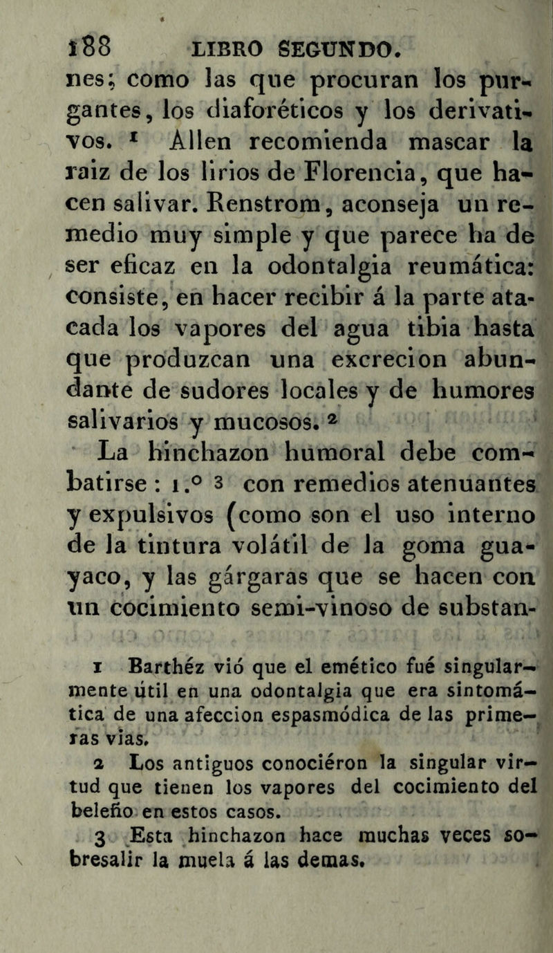 nes; como las que procuran los pur- gantes, los diaforéticos y los derivati- vos. * Alien recomienda mascar la raiz de los lirios de Florencia, que ha- cen salivar. Renstrom, aconseja un re- medio muy simple y que parece lia de ser eficaz en la odontalgia reumática: consiste, en hacer recibir á la parte ata- cada los vapores del agua tibia hasta que produzcan una excreción abun- dante de sudores locales y de humores salivarlos y mucosos. ® La hinchazón humoral debe com- batirse: I.® 3 con remedios atenuantes y expulsivos (como son el uso interno de la tintura volátil de la goma gua- yaco, y las gárgaras que se hacen con un cocimiento semi-vinoso de substan- I Barthéz vió que el emético fué singular- mente útil en una odontalgia que era sintomá- tica de una afección espasmódica de las prime- ras vias. a Los antiguos conociéron la singular vir- tud que tienen los vapores del cocimiento del beleño en estos casos. 3 Esta hinchazón hace muchas veces so- bresalir la muela á las demas.