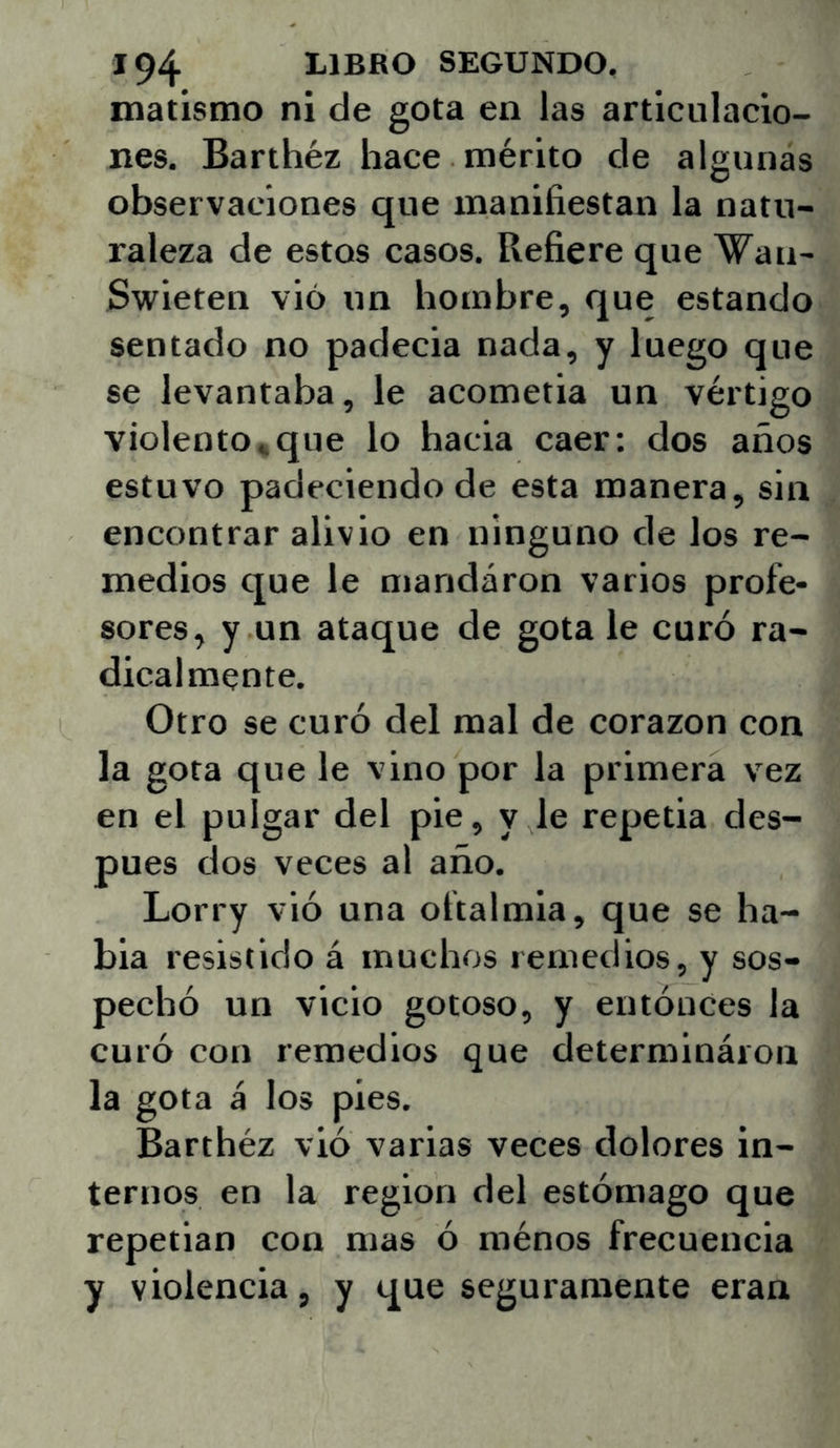 matistno ni de gota en las articulacio- nes. Barthéz hace mérito de algunas observaciones que maniñestan la natu- raleza de estos casos. Refiere que Wan- Swieten vió un hombre, que estando sentado no padecía nada, y luego que se levantaba, le acometía un vértigo violento*que lo hacia caer: dos años estuvo padeciendo de esta manera, sin encontrar alivio en ninguno de los re- medios que le mandaron varios profe- sores, y un ataque de gota le curó ra- dicalmente. Otro se curó del mal de corazón con la gota que le vino por la primera vez en el pulgar del pie, y le repetía des- pués dos veces al año. Lorry vió una oftalmía, que se ha- bla resistido á muchos remedios, y sos- pechó un vicio gotoso, y entónces la curó con remedios que cletermináion la gota á los pies. Barthéz vió varias veces dolores in- ternos en la región del estómago que repetían con mas ó ménos frecuencia y violencia, y que seguramente eran