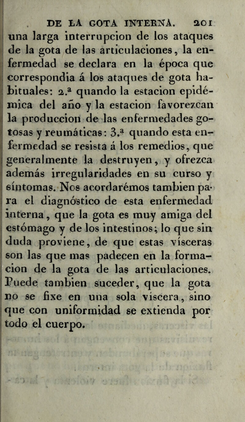 una larga interrupción de ios ataques de la gota de las articulaciones, la en- j fermedad se declara en la época que I correspondía á los ataques de gota ha- ! bituales: a.* quando la estación epidé- [ mica del año y la estación favorezcan i la producción de las enfermedades go- ; tosas y reumáticas; 3.- quando esta en- I fermedad se resista á los remedios, que generalmente la destruyen, y ofrezca además irregularidades en su curso y síntomas. Nos acordarémos también pa- ra el diagnóstico de esta enfermedad, j interna, que la gota es muy amiga del j estómago y de los intestinos; lo que sin I duda proviene, de que estas visceras I son las que mas padecen en la forma- I cion de la gota de las articulaciones. [Puede también suceder, que la gota I no se fixe en una sola viscera, sino i que con uniformidad se extienda por I todo el cuerpo.