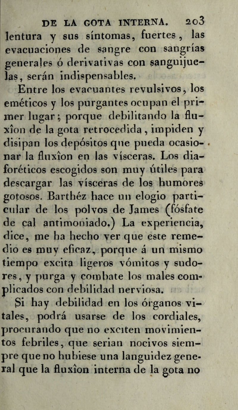 lentura y sus síntomas, fuertes, las evacuaciones de sangre con sangrías generales ó derivativas con sanguijue- las, serán indispensables. Entre los evacuantes revulsivos, los eméticos y los purgantes ocupan el pri- mer lugar, porque debilitando la flu- xión de la gota retrocedida , impiden y disipan los depósitos que pueda ocasio- nar la fluxión en |as visceras. Los dia- foréticos escogidos son muy útiles para descargar las visceras de los humores gotosos. Barthéz hace un elogio parti- cular de los polvos de James (fósfate de cal antimoniado.) La experiencia, dice, me ha hecho ver que este reme- dio es muy eficaz, porque á un mismo tiempo excita ligeros vómitos y sudo- res, y purga y combate los males com- plicados con debilidad nerviosa. 3i hay debilidad en los órganos vi- tales, podrá usarse de los cordiales, procurando que no exciten movimien- tos febriles, que serian nocivos siem- pre que no hubiese una languidez gene- ral que la fluxión interna de la gota no