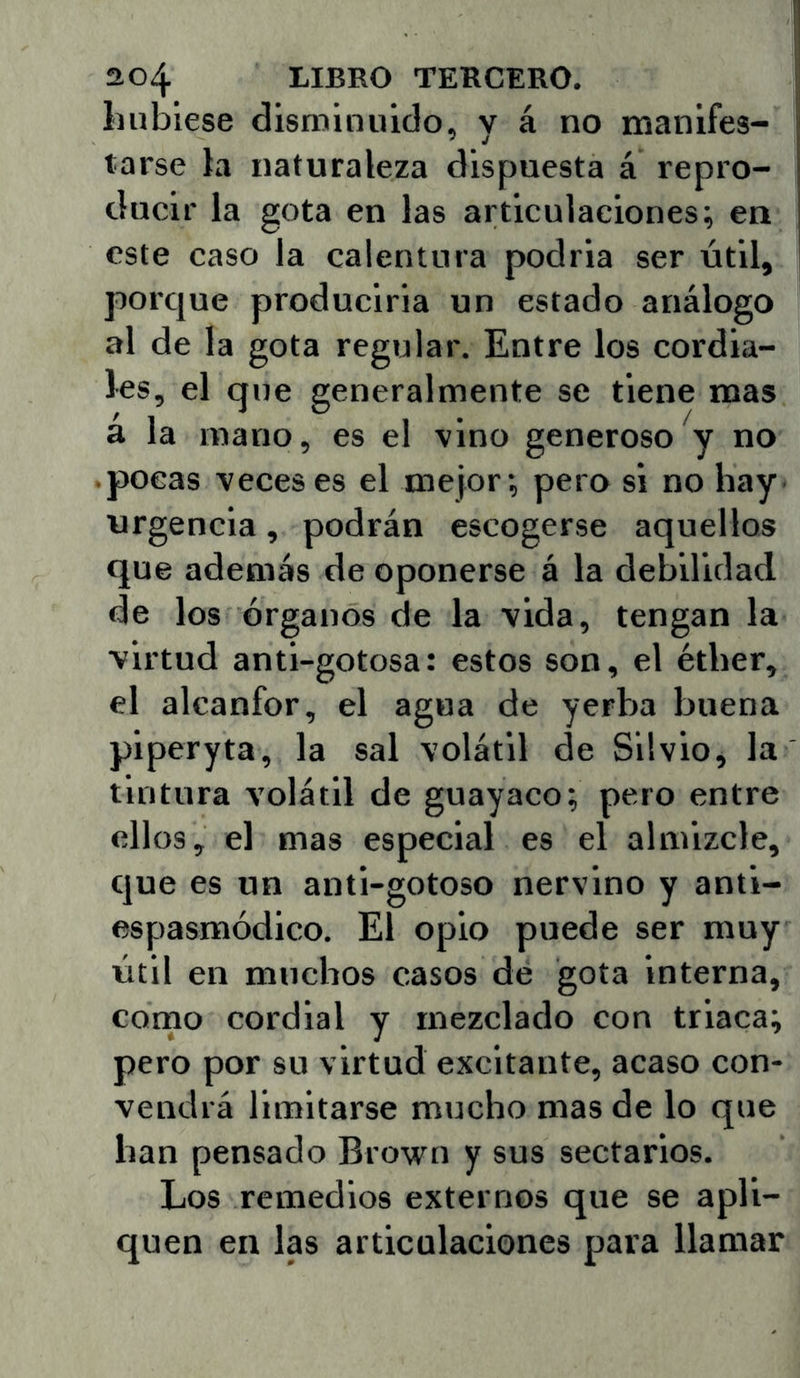 Ilubiese disminuido, y á no manifes- tarse ia naturaleza dispuesta á repro- ducir la gota en las articulaciones; ea este caso la calentura podria ser útil, porque producirla un estado análogo al de la gota regular. Entre los cordia- les, el que generalmente se tiene mas á la mano, es el vino generoso y no pocas veces es el mejor; pero si no hay urgencia, podrán escogerse aquellos que además de oponerse á la debilidad de los órganos de la vida, tengan la virtud anti-gotosa: estos son, el éther, el alcanfor, el agua de yerba buena piperyta, la sal volátil de Silvio, la tintura volátil de guayaco; pero entre ellos, el mas especial es el almizcle, que es un anti-gotoso nervino y anti- espasmódico. El opio puede ser muy útil en muchos casos dé gota interna, corno cordial y mezclado con triaca; pero por su virtud excitante, acaso con- vendrá limitarse mucho mas de lo que han pensado Brown y sus sectarios. Los remedios externos que se apli- quen en las articulaciones para llamar
