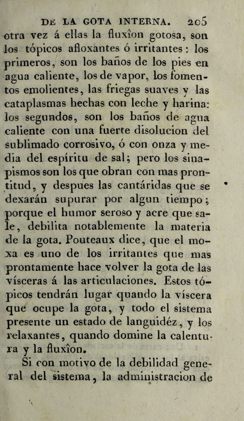 Otra vez á ellas la fluxión gotosa, son los tópicos afloxantes ó irritantes : los primeros, son los baños de los pies en agua caliente, los de vapor, los fomen- tos emolientes, las friegas suaves y las cataplasmas hechas con leche y harina: los segundos, son los baños de agua caliente con una fuerte disolución del sublimado corrosivo, ó con onza y me- dia del espíritu de sal; pero los sina- pismos son los que obran con mas pron- titud, y después las cantáridas que se dexarán supurar por algún tiempo; porque el humor seroso y acre que sa- le, debilita notablemente la materia de la gota. Pouteaux dice, que el mo- xa es uno de los irritantes que mas prontamente hace volver la gota de las visceras á las articulaciones. Estos tó- picos tendrán lugar quando la viscera que ocupe la gota, y todo el sistema presente un estado de languidéz, y los relaxantes, quando domine la calentu- ra y la fluxión. Si con motivo de la debilidad gene- ral del sistema, la administración de