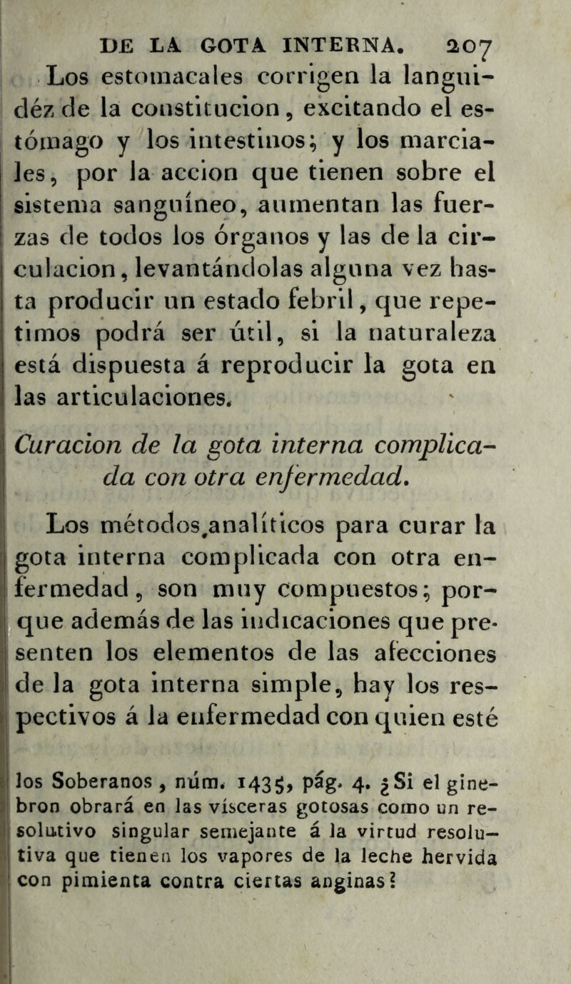 Los estomacales corrigen la langui- cléz de la constitución, excitando el es- tómago y los intestinos; y los marcia- les, por la acción que tienen sobre el sistema sanguíneo, aumentan las fuer- I zas de todos los órganos y las de la cir- culación, levantándolas alguna vez bas- ta producir un estado febril, que repe- timos podrá ser útil, si la naturaleza está dispuesta á re las articulaciones. ¡ Curación de la gota interna complica- da con otra enfermedad. Los métodos^analíticos para curar la [ gota interna complicada con otra en- ' fermedad 5 son muy compuestos; por- I que además de las indicaciones que pre- •: senten los elementos de las afecciones ) de la gota interna simple, hay los res- ) pectivos á la enfermedad con quien esté j| ]os Soberanos , nünié 143$, pág* 4. ¿Si el gine- >! bron obrará en las visceras gotosas como un re- Ij solutivo singular semejante á la virtud resolu— tiva que tienen los vapores de la leche hervida :¡ con pimienta contra ciertas anginas! producir la gota en