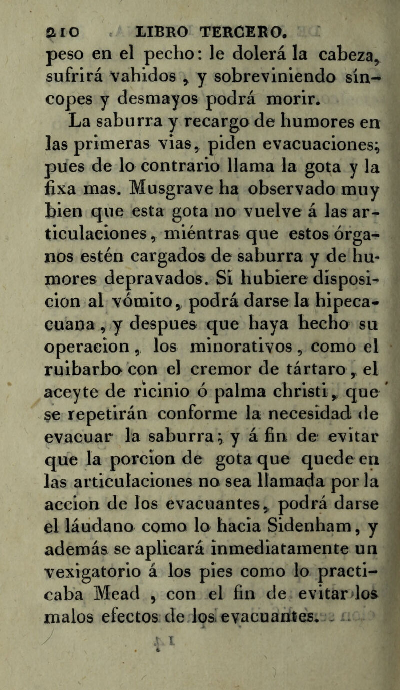 peso en el pecho; le dolerá la cabeza, sufrirá vahídos , y sobreviniendo sín- copes y desmayos podrá morir. La saburra y recargo de humores en las primeras vias, piden evacuaciones; pues de lo contrario llama la gota y la fixa mas. Musgrave ha observado muy bien que esta gota no vuelve á las ar- ticulaciones , miéntras que estos órga- nos estén cargados de saburra y de hu- mores depravados. Si hubiere disposi- ción al vómito,, podrá darse la hipeca- cuana, y después que haya hecho su Operación , los minorativos , como el ruibarbo con el crémor de tártaro , el aceyte de ricinio ó palma christi, que §e repetirán conforme la necesidad de evacuar la saburra; y á fin de evitar que la porción de gota que quede en las articulaciones no sea llamada por la acción de los evacuantes, podrá darse el láudano como lo hacia Sidenham, y además se aplicará inmediatamente un vexigatorio á los pies como lo practi- caba Mead , con el fin de evitar dos malos efectos de los evacuantes, .
