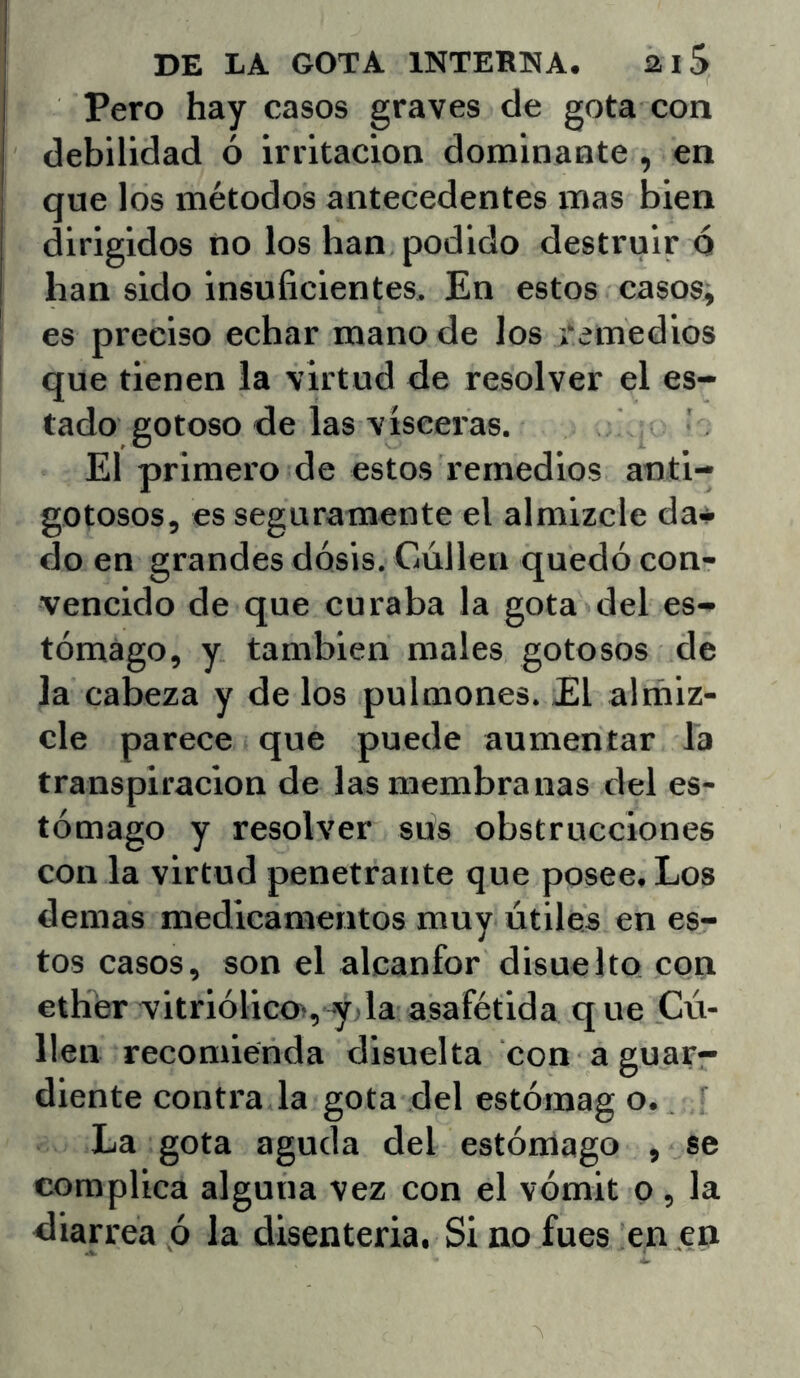 Pero hay casos graves de gota con debilidad ó irritación dominante , en que los métodos antecedentes mas bien dirigidos no los han podido destruir o han sido insuficientes. En estos casos; es preciso echar mano de los remedios que tienen la virtud de resolver el es- tado gotoso de las visceras. El primero de estos remedios anti- gotosos, es seguramente el almizcle da* do en grandes dosis. Cúlleu quedó con- vencido de que curaba la gota del es- tómago, y también males gotosos de la cabeza y de los pulmones. El alrñiz- cle parece que puede aumentar la transpiración de las membranas del es- tómago y resolver sus obstrucciones con la virtud penetrante que posee. Los demas medicamentos muy útiles en es- tos casos, son el alcanfor disuelto con ethér vitriólico>, yjla asafétida que Cú- lleu recomienda disuelta con a guar- diente contra la gota del estómag o. La gota aguda del estómago , se complica alguna vez con el vómit o , la diarrea ó la disenteria. Si no fues en en